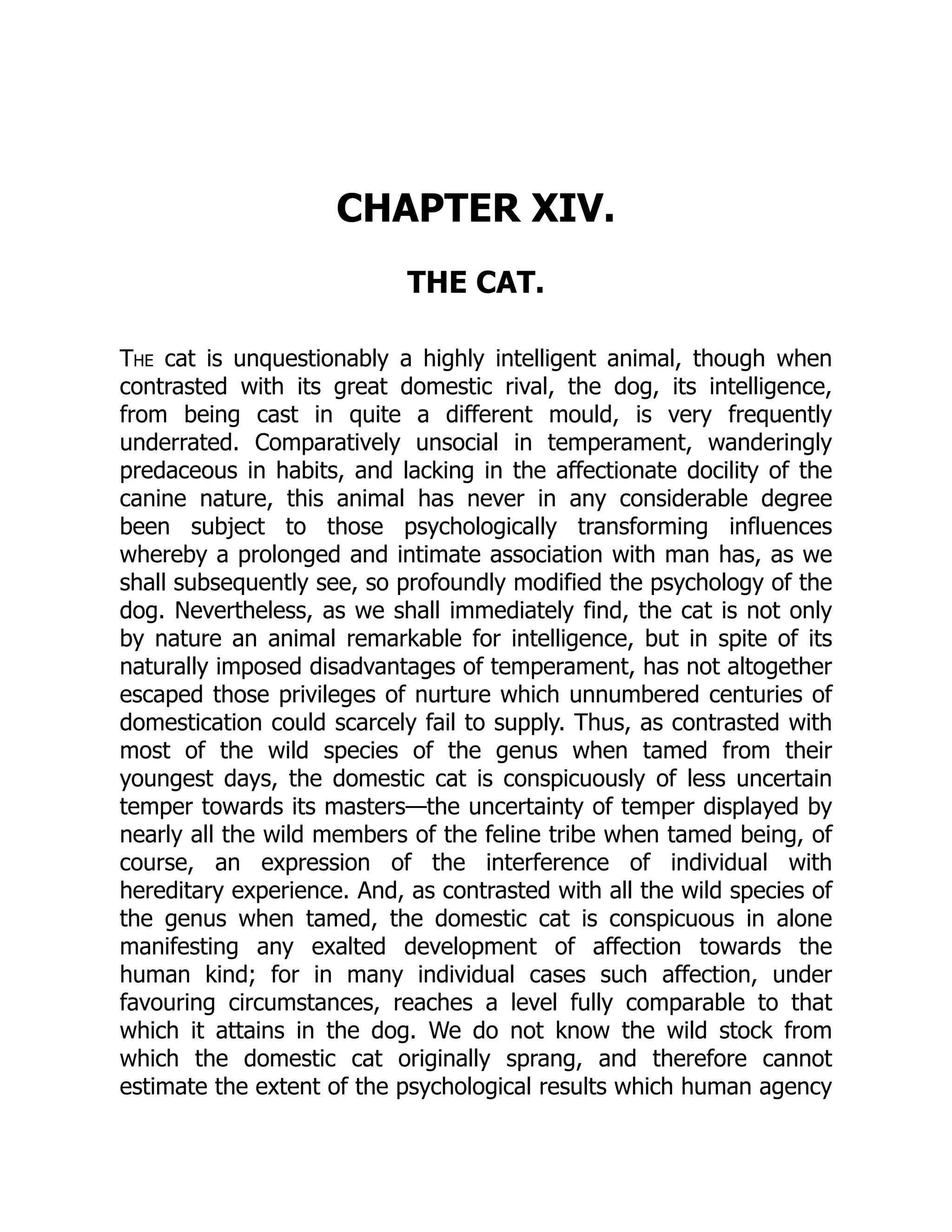 CHAPTER XIV.
THE CAT.
The cat is unquestionably a highly intelligent animal, though when
contrasted with its great domestic rival, the dog, its intelligence,
from being cast in quite a different mould, is very frequently
underrated. Comparatively unsocial in temperament, wanderingly
predaceous in habits, and lacking in the affectionate docility of the
canine nature, this animal has never in any considerable degree
been subject to those psychologically transforming influences
whereby a prolonged and intimate association with man has, as we
shall subsequently see, so profoundly modified the psychology of the
dog. Nevertheless, as we shall immediately find, the cat is not only
by nature an animal remarkable for intelligence, but in spite of its
naturally imposed disadvantages of temperament, has not altogether
escaped those privileges of nurture which unnumbered centuries of
domestication could scarcely fail to supply. Thus, as contrasted with
most of the wild species of the genus when tamed from their
youngest days, the domestic cat is conspicuously of less uncertain
temper towards its masters—the uncertainty of temper displayed by
nearly all the wild members of the feline tribe when tamed being, of
course, an expression of the interference of individual with
hereditary experience. And, as contrasted with all the wild species of
the genus when tamed, the domestic cat is conspicuous in alone
manifesting any exalted development of affection towards the
human kind; for in many individual cases such affection, under
favouring circumstances, reaches a level fully comparable to that
which it attains in the dog. We do not know the wild stock from
which the domestic cat originally sprang, and therefore cannot
estimate the extent of the psychological results which human agency
 