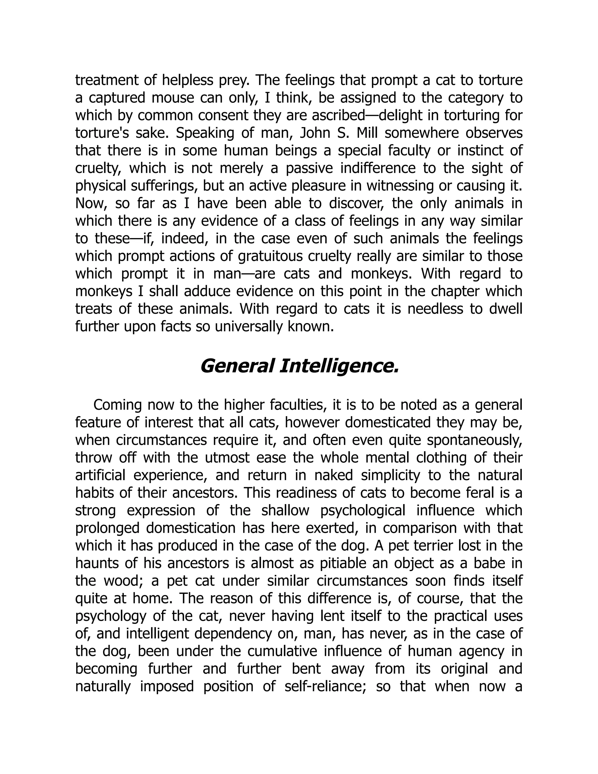 treatment of helpless prey. The feelings that prompt a cat to torture
a captured mouse can only, I think, be assigned to the category to
which by common consent they are ascribed—delight in torturing for
torture's sake. Speaking of man, John S. Mill somewhere observes
that there is in some human beings a special faculty or instinct of
cruelty, which is not merely a passive indifference to the sight of
physical sufferings, but an active pleasure in witnessing or causing it.
Now, so far as I have been able to discover, the only animals in
which there is any evidence of a class of feelings in any way similar
to these—if, indeed, in the case even of such animals the feelings
which prompt actions of gratuitous cruelty really are similar to those
which prompt it in man—are cats and monkeys. With regard to
monkeys I shall adduce evidence on this point in the chapter which
treats of these animals. With regard to cats it is needless to dwell
further upon facts so universally known.
General Intelligence.
Coming now to the higher faculties, it is to be noted as a general
feature of interest that all cats, however domesticated they may be,
when circumstances require it, and often even quite spontaneously,
throw off with the utmost ease the whole mental clothing of their
artificial experience, and return in naked simplicity to the natural
habits of their ancestors. This readiness of cats to become feral is a
strong expression of the shallow psychological influence which
prolonged domestication has here exerted, in comparison with that
which it has produced in the case of the dog. A pet terrier lost in the
haunts of his ancestors is almost as pitiable an object as a babe in
the wood; a pet cat under similar circumstances soon finds itself
quite at home. The reason of this difference is, of course, that the
psychology of the cat, never having lent itself to the practical uses
of, and intelligent dependency on, man, has never, as in the case of
the dog, been under the cumulative influence of human agency in
becoming further and further bent away from its original and
naturally imposed position of self-reliance; so that when now a
 