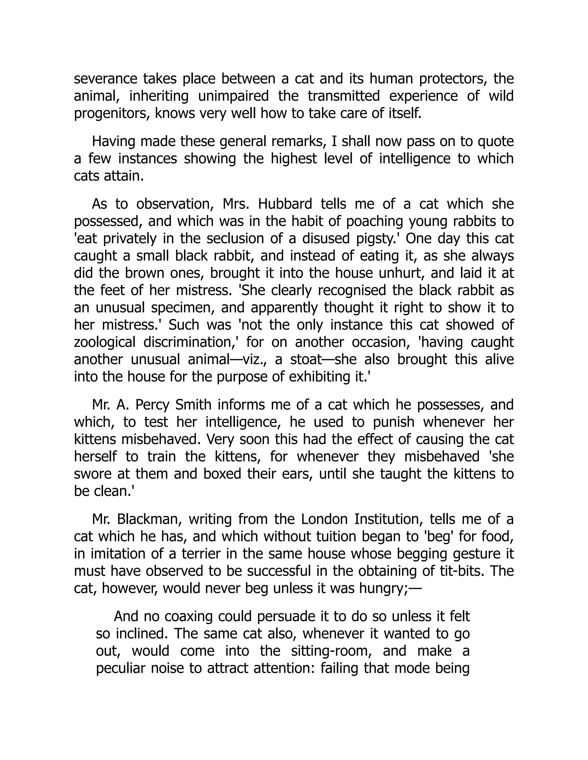 severance takes place between a cat and its human protectors, the
animal, inheriting unimpaired the transmitted experience of wild
progenitors, knows very well how to take care of itself.
Having made these general remarks, I shall now pass on to quote
a few instances showing the highest level of intelligence to which
cats attain.
As to observation, Mrs. Hubbard tells me of a cat which she
possessed, and which was in the habit of poaching young rabbits to
'eat privately in the seclusion of a disused pigsty.' One day this cat
caught a small black rabbit, and instead of eating it, as she always
did the brown ones, brought it into the house unhurt, and laid it at
the feet of her mistress. 'She clearly recognised the black rabbit as
an unusual specimen, and apparently thought it right to show it to
her mistress.' Such was 'not the only instance this cat showed of
zoological discrimination,' for on another occasion, 'having caught
another unusual animal—viz., a stoat—she also brought this alive
into the house for the purpose of exhibiting it.'
Mr. A. Percy Smith informs me of a cat which he possesses, and
which, to test her intelligence, he used to punish whenever her
kittens misbehaved. Very soon this had the effect of causing the cat
herself to train the kittens, for whenever they misbehaved 'she
swore at them and boxed their ears, until she taught the kittens to
be clean.'
Mr. Blackman, writing from the London Institution, tells me of a
cat which he has, and which without tuition began to 'beg' for food,
in imitation of a terrier in the same house whose begging gesture it
must have observed to be successful in the obtaining of tit-bits. The
cat, however, would never beg unless it was hungry;—
And no coaxing could persuade it to do so unless it felt
so inclined. The same cat also, whenever it wanted to go
out, would come into the sitting-room, and make a
peculiar noise to attract attention: failing that mode being
 