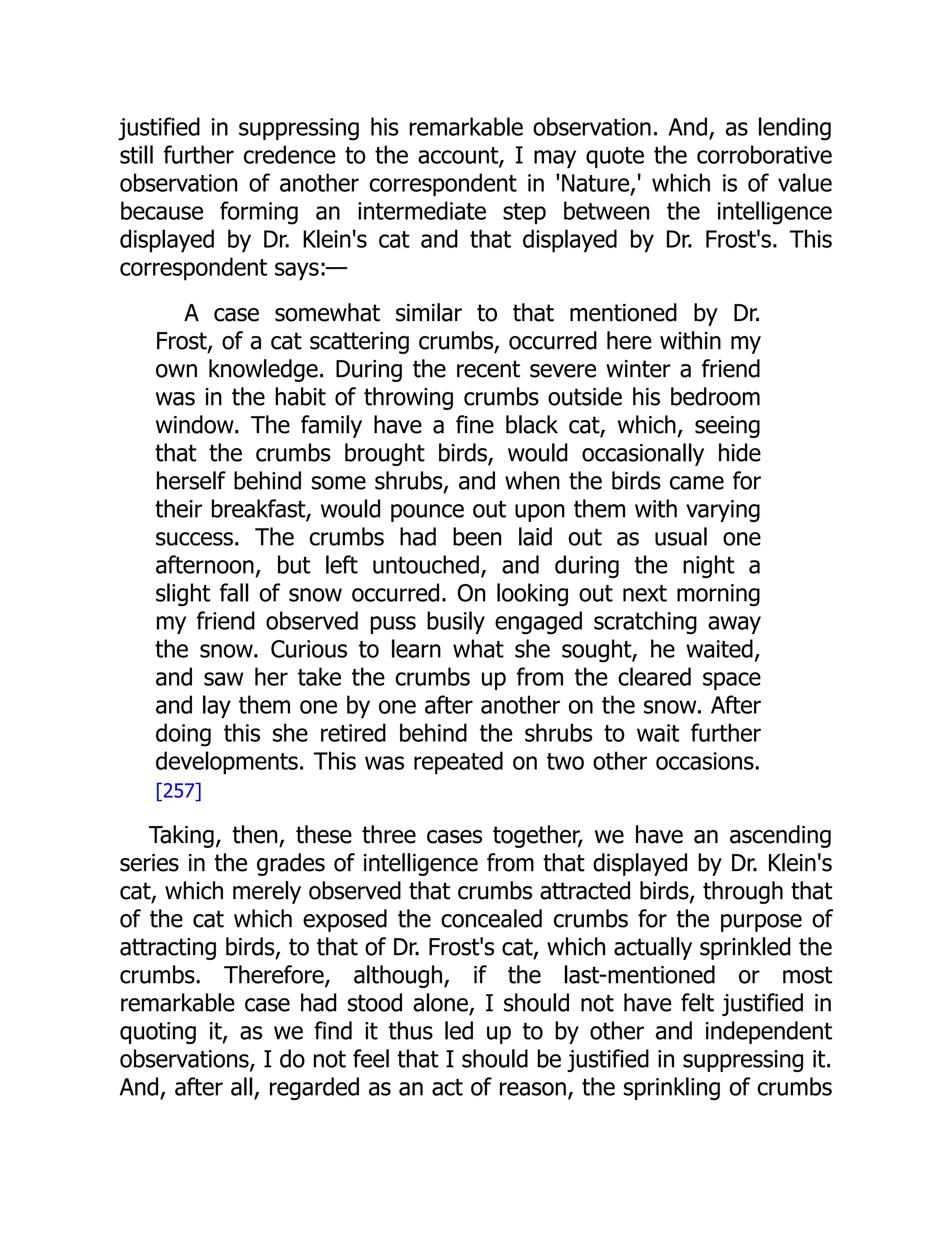 justified in suppressing his remarkable observation. And, as lending
still further credence to the account, I may quote the corroborative
observation of another correspondent in 'Nature,' which is of value
because forming an intermediate step between the intelligence
displayed by Dr. Klein's cat and that displayed by Dr. Frost's. This
correspondent says:—
A case somewhat similar to that mentioned by Dr.
Frost, of a cat scattering crumbs, occurred here within my
own knowledge. During the recent severe winter a friend
was in the habit of throwing crumbs outside his bedroom
window. The family have a fine black cat, which, seeing
that the crumbs brought birds, would occasionally hide
herself behind some shrubs, and when the birds came for
their breakfast, would pounce out upon them with varying
success. The crumbs had been laid out as usual one
afternoon, but left untouched, and during the night a
slight fall of snow occurred. On looking out next morning
my friend observed puss busily engaged scratching away
the snow. Curious to learn what she sought, he waited,
and saw her take the crumbs up from the cleared space
and lay them one by one after another on the snow. After
doing this she retired behind the shrubs to wait further
developments. This was repeated on two other occasions.
[257]
Taking, then, these three cases together, we have an ascending
series in the grades of intelligence from that displayed by Dr. Klein's
cat, which merely observed that crumbs attracted birds, through that
of the cat which exposed the concealed crumbs for the purpose of
attracting birds, to that of Dr. Frost's cat, which actually sprinkled the
crumbs. Therefore, although, if the last-mentioned or most
remarkable case had stood alone, I should not have felt justified in
quoting it, as we find it thus led up to by other and independent
observations, I do not feel that I should be justified in suppressing it.
And, after all, regarded as an act of reason, the sprinkling of crumbs
 