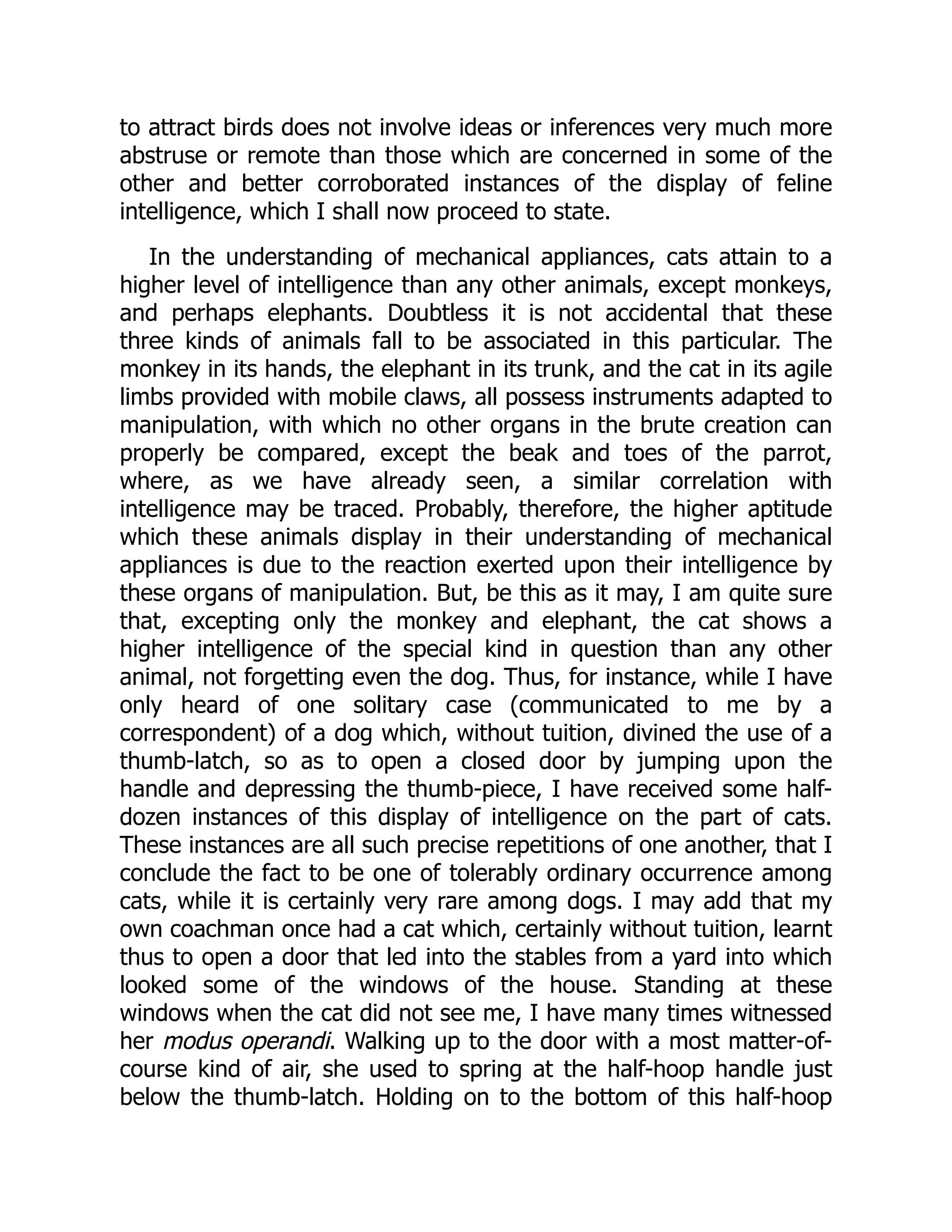 to attract birds does not involve ideas or inferences very much more
abstruse or remote than those which are concerned in some of the
other and better corroborated instances of the display of feline
intelligence, which I shall now proceed to state.
In the understanding of mechanical appliances, cats attain to a
higher level of intelligence than any other animals, except monkeys,
and perhaps elephants. Doubtless it is not accidental that these
three kinds of animals fall to be associated in this particular. The
monkey in its hands, the elephant in its trunk, and the cat in its agile
limbs provided with mobile claws, all possess instruments adapted to
manipulation, with which no other organs in the brute creation can
properly be compared, except the beak and toes of the parrot,
where, as we have already seen, a similar correlation with
intelligence may be traced. Probably, therefore, the higher aptitude
which these animals display in their understanding of mechanical
appliances is due to the reaction exerted upon their intelligence by
these organs of manipulation. But, be this as it may, I am quite sure
that, excepting only the monkey and elephant, the cat shows a
higher intelligence of the special kind in question than any other
animal, not forgetting even the dog. Thus, for instance, while I have
only heard of one solitary case (communicated to me by a
correspondent) of a dog which, without tuition, divined the use of a
thumb-latch, so as to open a closed door by jumping upon the
handle and depressing the thumb-piece, I have received some half-
dozen instances of this display of intelligence on the part of cats.
These instances are all such precise repetitions of one another, that I
conclude the fact to be one of tolerably ordinary occurrence among
cats, while it is certainly very rare among dogs. I may add that my
own coachman once had a cat which, certainly without tuition, learnt
thus to open a door that led into the stables from a yard into which
looked some of the windows of the house. Standing at these
windows when the cat did not see me, I have many times witnessed
her modus operandi. Walking up to the door with a most matter-of-
course kind of air, she used to spring at the half-hoop handle just
below the thumb-latch. Holding on to the bottom of this half-hoop
 