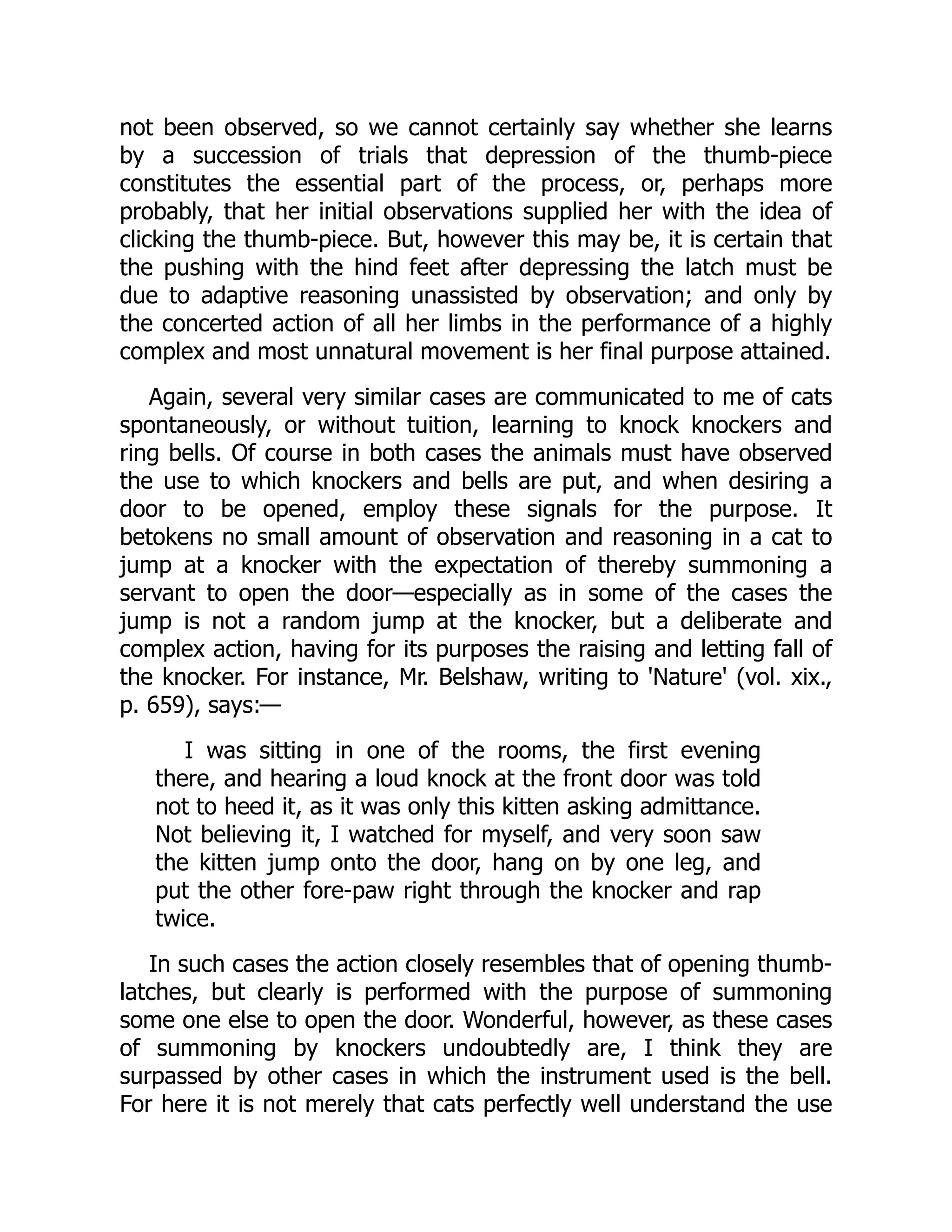 not been observed, so we cannot certainly say whether she learns
by a succession of trials that depression of the thumb-piece
constitutes the essential part of the process, or, perhaps more
probably, that her initial observations supplied her with the idea of
clicking the thumb-piece. But, however this may be, it is certain that
the pushing with the hind feet after depressing the latch must be
due to adaptive reasoning unassisted by observation; and only by
the concerted action of all her limbs in the performance of a highly
complex and most unnatural movement is her final purpose attained.
Again, several very similar cases are communicated to me of cats
spontaneously, or without tuition, learning to knock knockers and
ring bells. Of course in both cases the animals must have observed
the use to which knockers and bells are put, and when desiring a
door to be opened, employ these signals for the purpose. It
betokens no small amount of observation and reasoning in a cat to
jump at a knocker with the expectation of thereby summoning a
servant to open the door—especially as in some of the cases the
jump is not a random jump at the knocker, but a deliberate and
complex action, having for its purposes the raising and letting fall of
the knocker. For instance, Mr. Belshaw, writing to 'Nature' (vol. xix.,
p. 659), says:—
I was sitting in one of the rooms, the first evening
there, and hearing a loud knock at the front door was told
not to heed it, as it was only this kitten asking admittance.
Not believing it, I watched for myself, and very soon saw
the kitten jump onto the door, hang on by one leg, and
put the other fore-paw right through the knocker and rap
twice.
In such cases the action closely resembles that of opening thumb-
latches, but clearly is performed with the purpose of summoning
some one else to open the door. Wonderful, however, as these cases
of summoning by knockers undoubtedly are, I think they are
surpassed by other cases in which the instrument used is the bell.
For here it is not merely that cats perfectly well understand the use
 
