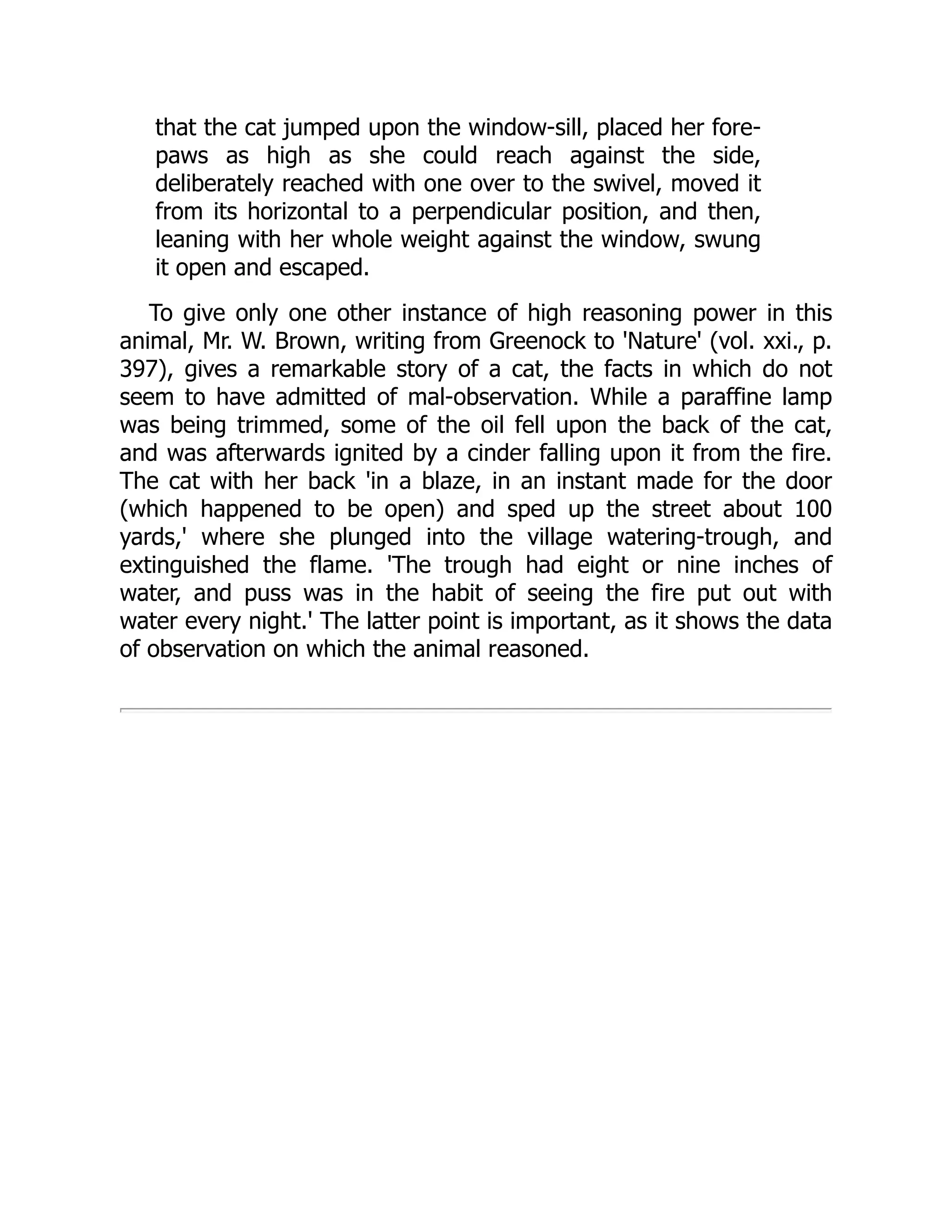 that the cat jumped upon the window-sill, placed her fore-
paws as high as she could reach against the side,
deliberately reached with one over to the swivel, moved it
from its horizontal to a perpendicular position, and then,
leaning with her whole weight against the window, swung
it open and escaped.
To give only one other instance of high reasoning power in this
animal, Mr. W. Brown, writing from Greenock to 'Nature' (vol. xxi., p.
397), gives a remarkable story of a cat, the facts in which do not
seem to have admitted of mal-observation. While a paraffine lamp
was being trimmed, some of the oil fell upon the back of the cat,
and was afterwards ignited by a cinder falling upon it from the fire.
The cat with her back 'in a blaze, in an instant made for the door
(which happened to be open) and sped up the street about 100
yards,' where she plunged into the village watering-trough, and
extinguished the flame. 'The trough had eight or nine inches of
water, and puss was in the habit of seeing the fire put out with
water every night.' The latter point is important, as it shows the data
of observation on which the animal reasoned.
 