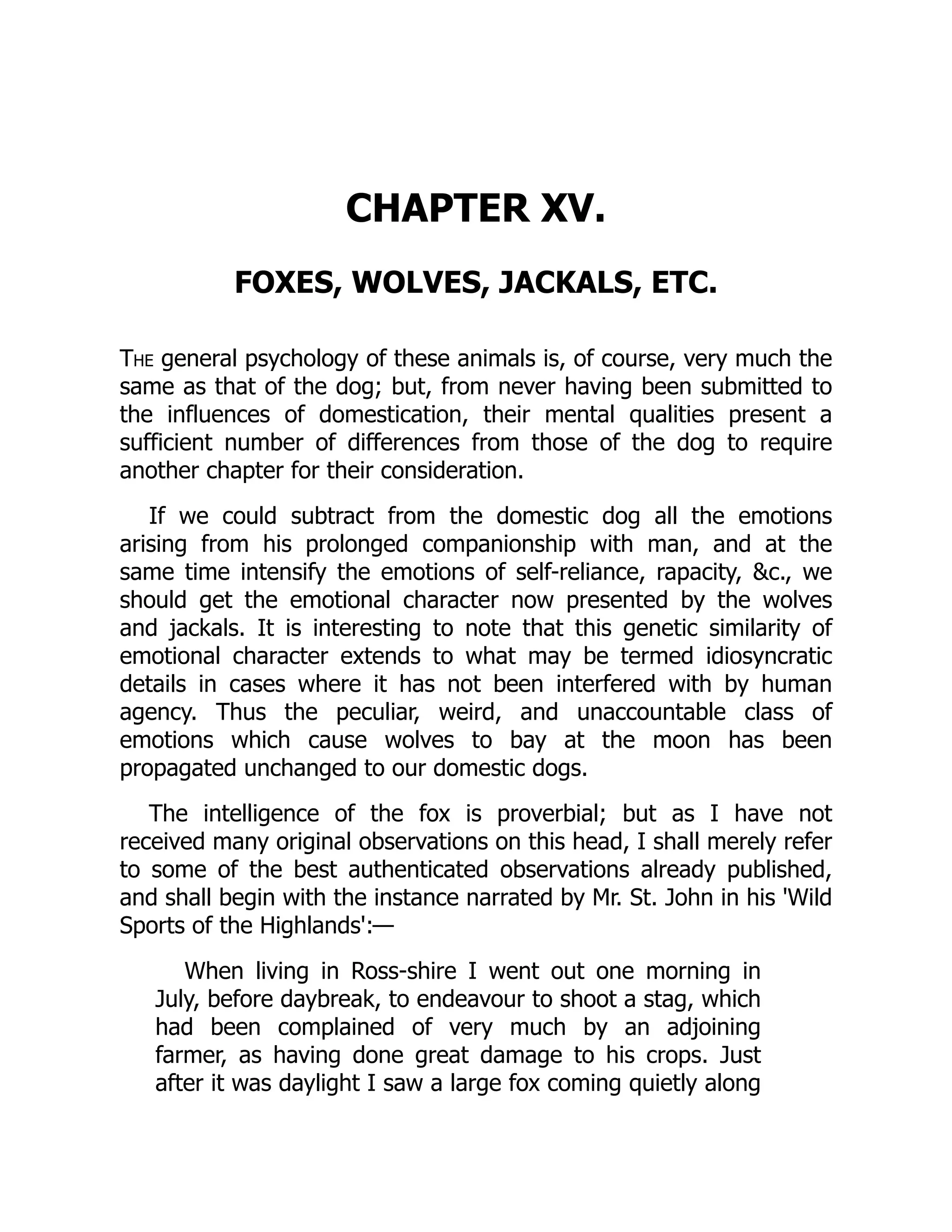 CHAPTER XV.
FOXES, WOLVES, JACKALS, ETC.
The general psychology of these animals is, of course, very much the
same as that of the dog; but, from never having been submitted to
the influences of domestication, their mental qualities present a
sufficient number of differences from those of the dog to require
another chapter for their consideration.
If we could subtract from the domestic dog all the emotions
arising from his prolonged companionship with man, and at the
same time intensify the emotions of self-reliance, rapacity, &c., we
should get the emotional character now presented by the wolves
and jackals. It is interesting to note that this genetic similarity of
emotional character extends to what may be termed idiosyncratic
details in cases where it has not been interfered with by human
agency. Thus the peculiar, weird, and unaccountable class of
emotions which cause wolves to bay at the moon has been
propagated unchanged to our domestic dogs.
The intelligence of the fox is proverbial; but as I have not
received many original observations on this head, I shall merely refer
to some of the best authenticated observations already published,
and shall begin with the instance narrated by Mr. St. John in his 'Wild
Sports of the Highlands':—
When living in Ross-shire I went out one morning in
July, before daybreak, to endeavour to shoot a stag, which
had been complained of very much by an adjoining
farmer, as having done great damage to his crops. Just
after it was daylight I saw a large fox coming quietly along
 