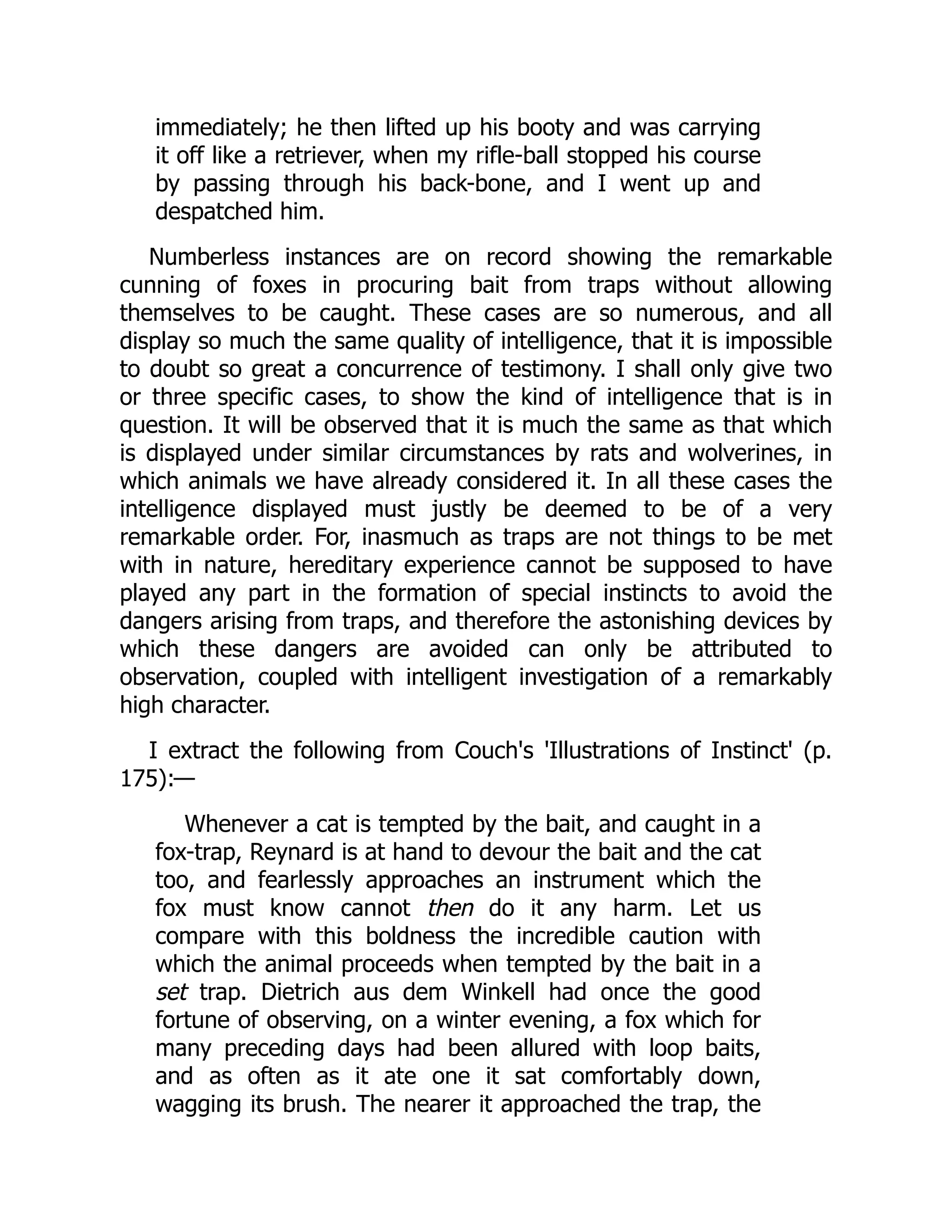 immediately; he then lifted up his booty and was carrying
it off like a retriever, when my rifle-ball stopped his course
by passing through his back-bone, and I went up and
despatched him.
Numberless instances are on record showing the remarkable
cunning of foxes in procuring bait from traps without allowing
themselves to be caught. These cases are so numerous, and all
display so much the same quality of intelligence, that it is impossible
to doubt so great a concurrence of testimony. I shall only give two
or three specific cases, to show the kind of intelligence that is in
question. It will be observed that it is much the same as that which
is displayed under similar circumstances by rats and wolverines, in
which animals we have already considered it. In all these cases the
intelligence displayed must justly be deemed to be of a very
remarkable order. For, inasmuch as traps are not things to be met
with in nature, hereditary experience cannot be supposed to have
played any part in the formation of special instincts to avoid the
dangers arising from traps, and therefore the astonishing devices by
which these dangers are avoided can only be attributed to
observation, coupled with intelligent investigation of a remarkably
high character.
I extract the following from Couch's 'Illustrations of Instinct' (p.
175):—
Whenever a cat is tempted by the bait, and caught in a
fox-trap, Reynard is at hand to devour the bait and the cat
too, and fearlessly approaches an instrument which the
fox must know cannot then do it any harm. Let us
compare with this boldness the incredible caution with
which the animal proceeds when tempted by the bait in a
set trap. Dietrich aus dem Winkell had once the good
fortune of observing, on a winter evening, a fox which for
many preceding days had been allured with loop baits,
and as often as it ate one it sat comfortably down,
wagging its brush. The nearer it approached the trap, the
 