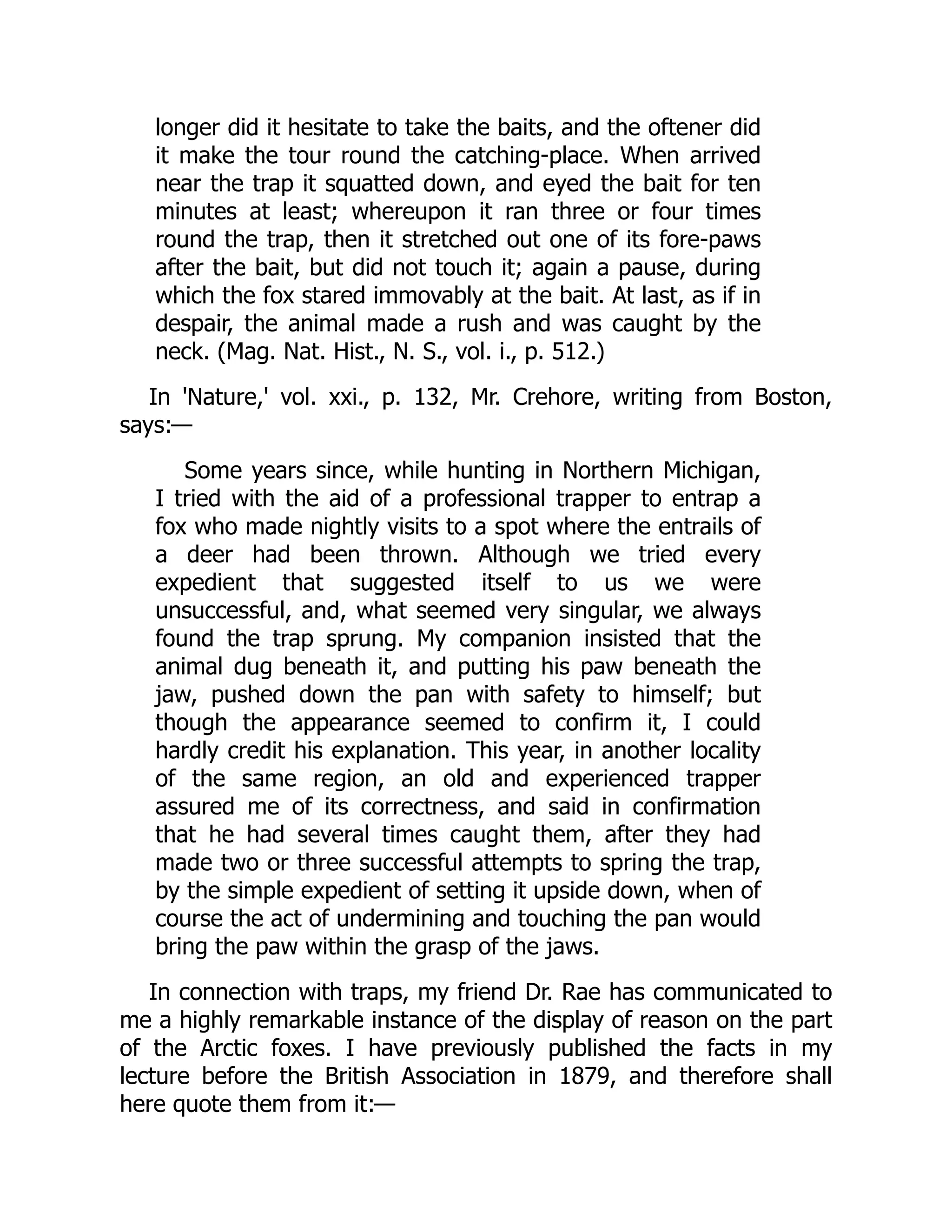 longer did it hesitate to take the baits, and the oftener did
it make the tour round the catching-place. When arrived
near the trap it squatted down, and eyed the bait for ten
minutes at least; whereupon it ran three or four times
round the trap, then it stretched out one of its fore-paws
after the bait, but did not touch it; again a pause, during
which the fox stared immovably at the bait. At last, as if in
despair, the animal made a rush and was caught by the
neck. (Mag. Nat. Hist., N. S., vol. i., p. 512.)
In 'Nature,' vol. xxi., p. 132, Mr. Crehore, writing from Boston,
says:—
Some years since, while hunting in Northern Michigan,
I tried with the aid of a professional trapper to entrap a
fox who made nightly visits to a spot where the entrails of
a deer had been thrown. Although we tried every
expedient that suggested itself to us we were
unsuccessful, and, what seemed very singular, we always
found the trap sprung. My companion insisted that the
animal dug beneath it, and putting his paw beneath the
jaw, pushed down the pan with safety to himself; but
though the appearance seemed to confirm it, I could
hardly credit his explanation. This year, in another locality
of the same region, an old and experienced trapper
assured me of its correctness, and said in confirmation
that he had several times caught them, after they had
made two or three successful attempts to spring the trap,
by the simple expedient of setting it upside down, when of
course the act of undermining and touching the pan would
bring the paw within the grasp of the jaws.
In connection with traps, my friend Dr. Rae has communicated to
me a highly remarkable instance of the display of reason on the part
of the Arctic foxes. I have previously published the facts in my
lecture before the British Association in 1879, and therefore shall
here quote them from it:—
 