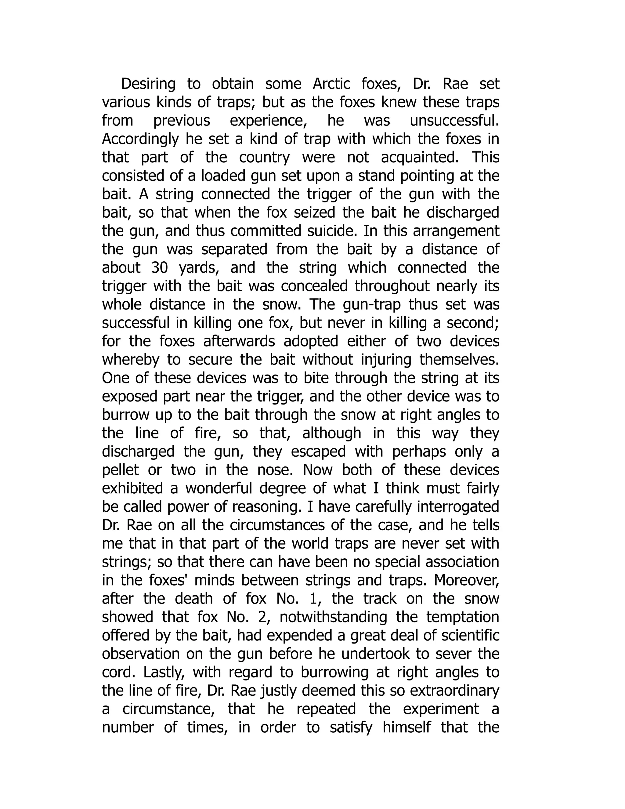 Desiring to obtain some Arctic foxes, Dr. Rae set
various kinds of traps; but as the foxes knew these traps
from previous experience, he was unsuccessful.
Accordingly he set a kind of trap with which the foxes in
that part of the country were not acquainted. This
consisted of a loaded gun set upon a stand pointing at the
bait. A string connected the trigger of the gun with the
bait, so that when the fox seized the bait he discharged
the gun, and thus committed suicide. In this arrangement
the gun was separated from the bait by a distance of
about 30 yards, and the string which connected the
trigger with the bait was concealed throughout nearly its
whole distance in the snow. The gun-trap thus set was
successful in killing one fox, but never in killing a second;
for the foxes afterwards adopted either of two devices
whereby to secure the bait without injuring themselves.
One of these devices was to bite through the string at its
exposed part near the trigger, and the other device was to
burrow up to the bait through the snow at right angles to
the line of fire, so that, although in this way they
discharged the gun, they escaped with perhaps only a
pellet or two in the nose. Now both of these devices
exhibited a wonderful degree of what I think must fairly
be called power of reasoning. I have carefully interrogated
Dr. Rae on all the circumstances of the case, and he tells
me that in that part of the world traps are never set with
strings; so that there can have been no special association
in the foxes' minds between strings and traps. Moreover,
after the death of fox No. 1, the track on the snow
showed that fox No. 2, notwithstanding the temptation
offered by the bait, had expended a great deal of scientific
observation on the gun before he undertook to sever the
cord. Lastly, with regard to burrowing at right angles to
the line of fire, Dr. Rae justly deemed this so extraordinary
a circumstance, that he repeated the experiment a
number of times, in order to satisfy himself that the
 