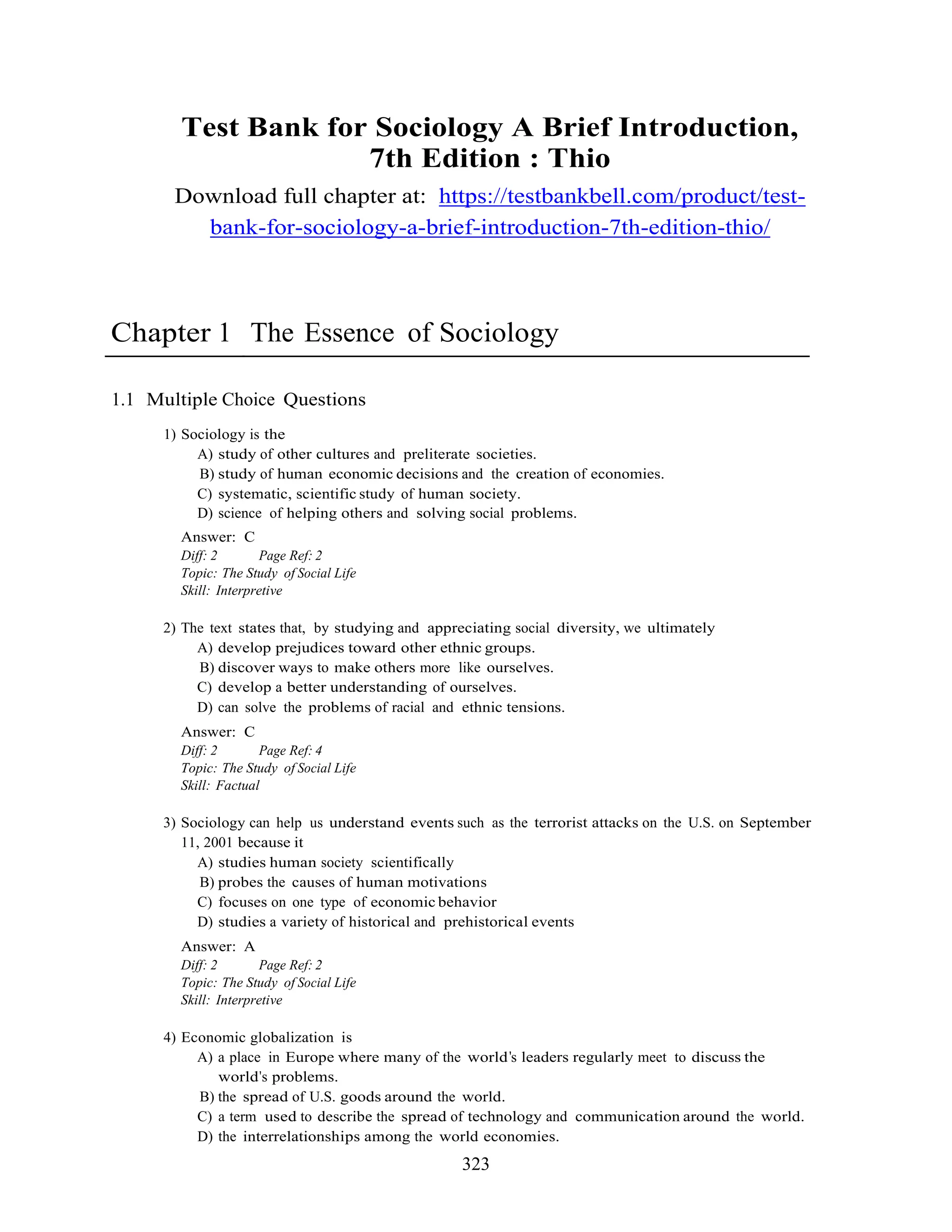 323
Test Bank for Sociology A Brief Introduction,
7th Edition : Thio
Download full chapter at: https://testbankbell.com/product/test-
bank-for-sociology-a-brief-introduction-7th-edition-thio/
Chapter 1 The Essence of Sociology
1.1 Multiple Choice Questions
1) Sociology is the
A) study of other cultures and preliterate societies.
B) study of human economic decisions and the creation of economies.
C) systematic, scientific study of human society.
D) science of helping others and solving social problems.
Answer: C
Diff: 2 Page Ref: 2
Topic: The Study of Social Life
Skill: Interpretive
2) The text states that, by studying and appreciating social diversity, we ultimately
A) develop prejudices toward other ethnic groups.
B) discover ways to make others more like ourselves.
C) develop a better understanding of ourselves.
D) can solve the problems of racial and ethnic tensions.
Answer: C
Diff: 2 Page Ref: 4
Topic: The Study of Social Life
Skill: Factual
3) Sociology can help us understand events such as the terrorist attacks on the U.S. on September
11, 2001 because it
A) studies human society scientifically
B) probes the causes of human motivations
C) focuses on one type of economic behavior
D) studies a variety of historical and prehistorical events
Answer: A
Diff: 2 Page Ref: 2
Topic: The Study of Social Life
Skill: Interpretive
4) Economic globalization is
A) a place in Europe where many of the world s leaders regularly meet to discuss the
world s problems.
B) the spread of U.S. goods around the world.
C) a term used to describe the spread of technology and communication around the world.
D) the interrelationships among the world economies.
 