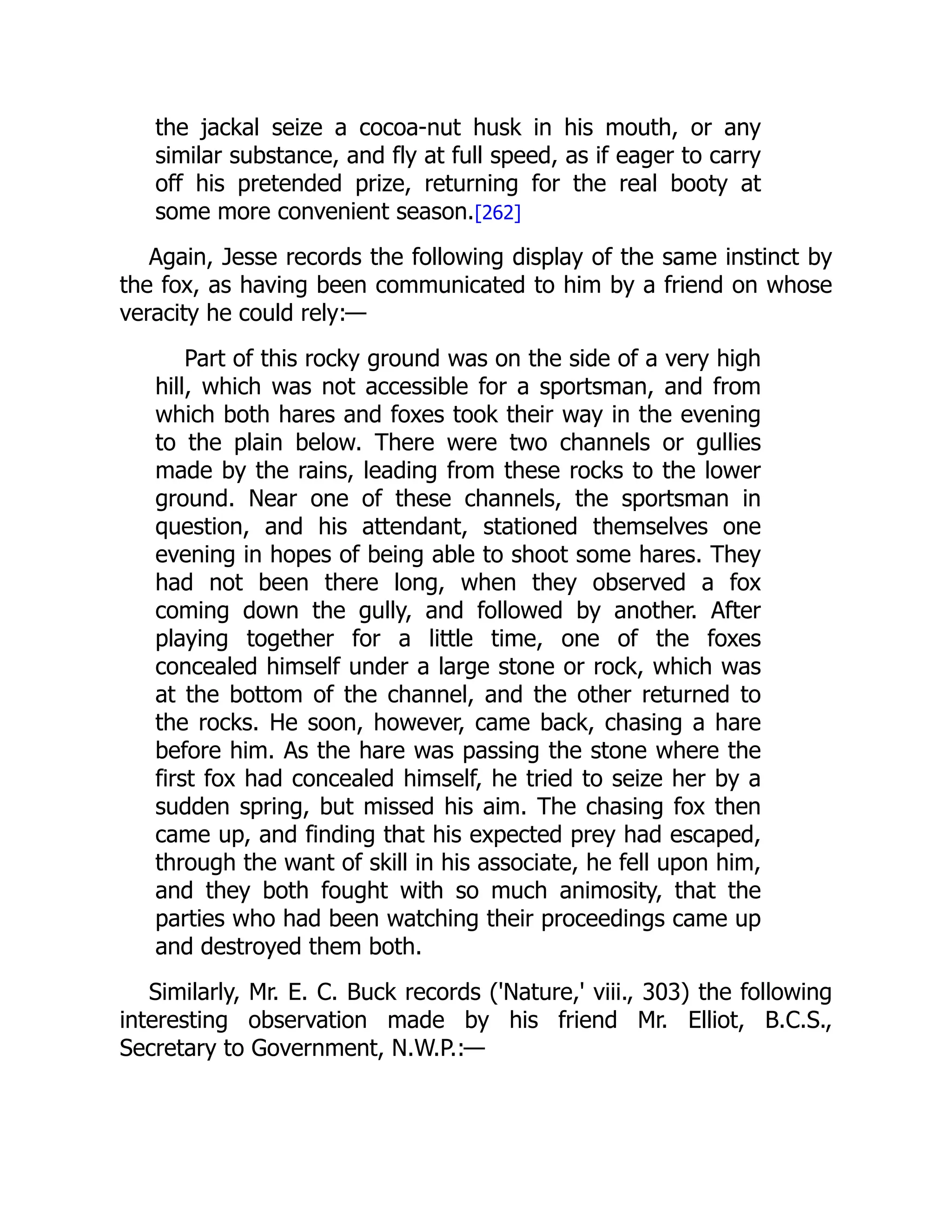 the jackal seize a cocoa-nut husk in his mouth, or any
similar substance, and fly at full speed, as if eager to carry
off his pretended prize, returning for the real booty at
some more convenient season.[262]
Again, Jesse records the following display of the same instinct by
the fox, as having been communicated to him by a friend on whose
veracity he could rely:—
Part of this rocky ground was on the side of a very high
hill, which was not accessible for a sportsman, and from
which both hares and foxes took their way in the evening
to the plain below. There were two channels or gullies
made by the rains, leading from these rocks to the lower
ground. Near one of these channels, the sportsman in
question, and his attendant, stationed themselves one
evening in hopes of being able to shoot some hares. They
had not been there long, when they observed a fox
coming down the gully, and followed by another. After
playing together for a little time, one of the foxes
concealed himself under a large stone or rock, which was
at the bottom of the channel, and the other returned to
the rocks. He soon, however, came back, chasing a hare
before him. As the hare was passing the stone where the
first fox had concealed himself, he tried to seize her by a
sudden spring, but missed his aim. The chasing fox then
came up, and finding that his expected prey had escaped,
through the want of skill in his associate, he fell upon him,
and they both fought with so much animosity, that the
parties who had been watching their proceedings came up
and destroyed them both.
Similarly, Mr. E. C. Buck records ('Nature,' viii., 303) the following
interesting observation made by his friend Mr. Elliot, B.C.S.,
Secretary to Government, N.W.P.:—
 
