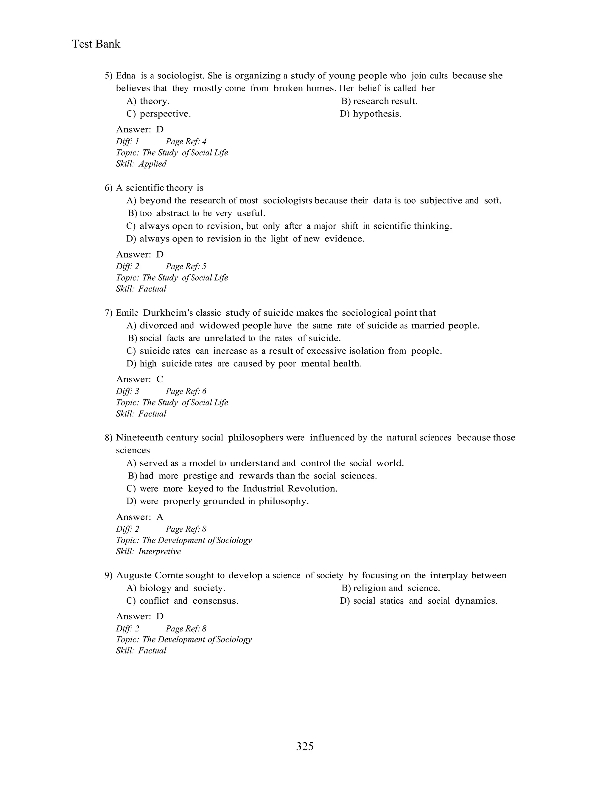325
Test Bank
5) Edna is a sociologist. She is organizing a study of young people who join cults because she
believes that they mostly come from broken homes. Her belief is called her
A) theory. B) research result.
C) perspective. D) hypothesis.
Answer: D
Diff: 1 Page Ref: 4
Topic: The Study of Social Life
Skill: Applied
6) A scientific theory is
A) beyond the research of most sociologists because their data is too subjective and soft.
B) too abstract to be very useful.
C) always open to revision, but only after a major shift in scientific thinking.
D) always open to revision in the light of new evidence.
Answer: D
Diff: 2 Page Ref: 5
Topic: The Study of Social Life
Skill: Factual
7) Emile Durkheim s classic study of suicide makes the sociological point that
A) divorced and widowed people have the same rate of suicide as married people.
B) social facts are unrelated to the rates of suicide.
C) suicide rates can increase as a result of excessive isolation from people.
D) high suicide rates are caused by poor mental health.
Answer: C
Diff: 3 Page Ref: 6
Topic: The Study of Social Life
Skill: Factual
8) Nineteenth century social philosophers were influenced by the natural sciences because those
sciences
A) served as a model to understand and control the social world.
B) had more prestige and rewards than the social sciences.
C) were more keyed to the Industrial Revolution.
D) were properly grounded in philosophy.
Answer: A
Diff: 2 Page Ref: 8
Topic: The Development of Sociology
Skill: Interpretive
9) Auguste Comte sought to develop a science of society by focusing on the interplay between
A) biology and society. B) religion and science.
C) conflict and consensus. D) social statics and social dynamics.
Answer: D
Diff: 2 Page Ref: 8
Topic: The Development of Sociology
Skill: Factual
 