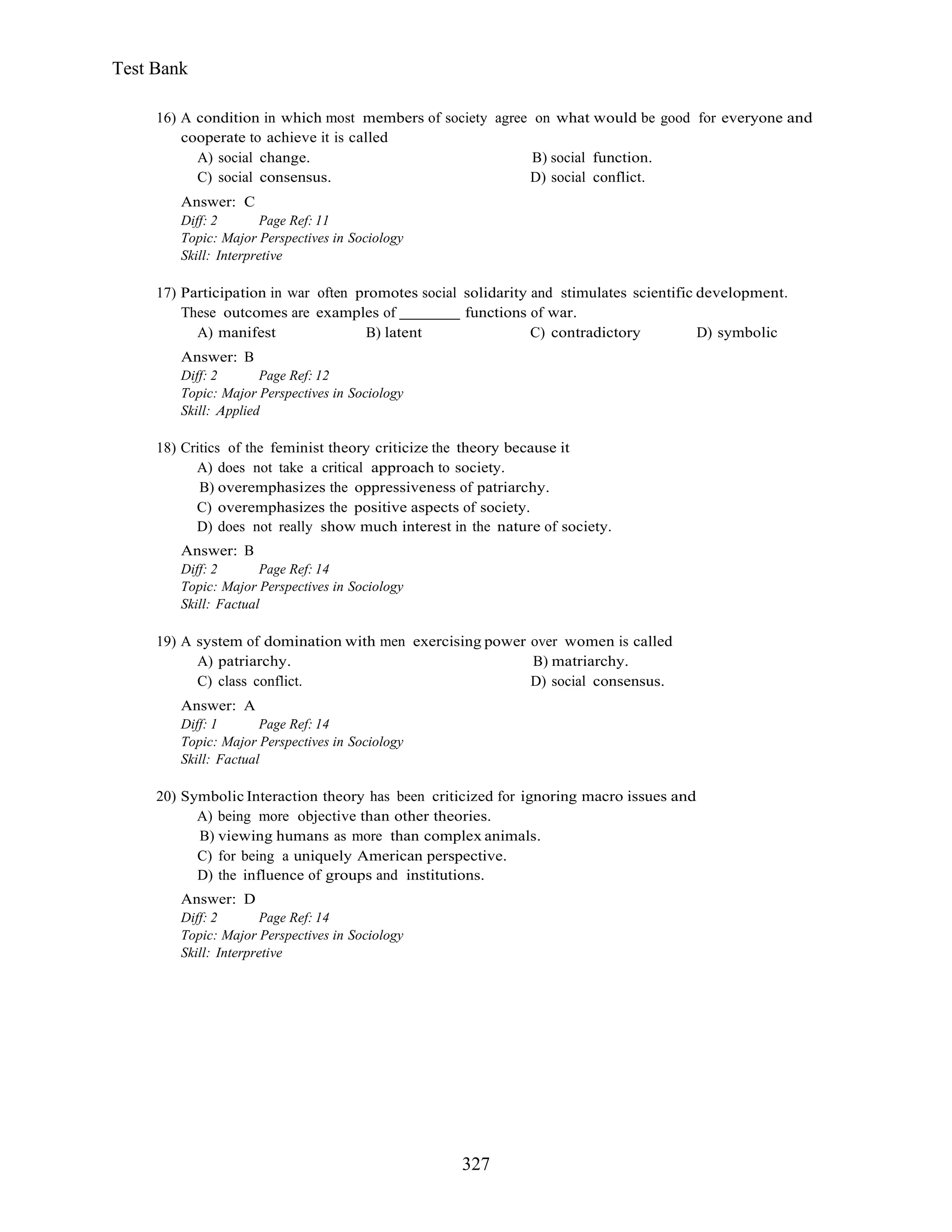327
Test Bank
16) A condition in which most members of society agree on what would be good for everyone and
cooperate to achieve it is called
A) social change. B) social function.
C) social consensus. D) social conflict.
Answer: C
Diff: 2 Page Ref: 11
Topic: Major Perspectives in Sociology
Skill: Interpretive
17) Participation in war often promotes social solidarity and stimulates scientific development.
These outcomes are examples of functions of war.
A) manifest B) latent C) contradictory D) symbolic
Answer: B
Diff: 2 Page Ref: 12
Topic: Major Perspectives in Sociology
Skill: Applied
18) Critics of the feminist theory criticize the theory because it
A) does not take a critical approach to society.
B) overemphasizes the oppressiveness of patriarchy.
C) overemphasizes the positive aspects of society.
D) does not really show much interest in the nature of society.
Answer: B
Diff: 2 Page Ref: 14
Topic: Major Perspectives in Sociology
Skill: Factual
19) A system of domination with men exercising power over women is called
A) patriarchy. B) matriarchy.
C) class conflict. D) social consensus.
Answer: A
Diff: 1 Page Ref: 14
Topic: Major Perspectives in Sociology
Skill: Factual
20) Symbolic Interaction theory has been criticized for ignoring macro issues and
A) being more objective than other theories.
B) viewing humans as more than complex animals.
C) for being a uniquely American perspective.
D) the influence of groups and institutions.
Answer: D
Diff: 2 Page Ref: 14
Topic: Major Perspectives in Sociology
Skill: Interpretive
 