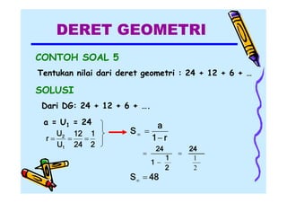 DERET GEOMETRI
CONTOH SOAL 5
Tentukan nilai dari deret geometri : 24 + 12 + 6 + …

SOLUSI
Dari DG: 24 + 12 + 6 + ….
a = U1 = 24
U2 12 1
r


U1 24 2

a
S 
1 r


24
1

S  48

1
2



24
1
2

 