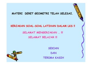 MATERI DERET GEOMETRI TELAH SELESAI.

KERJAKAN SOAL-SOAL LATIHAN DALAM LKS !!
SELAMAT MENGERJAKAN … !!!
SELAMAT BELAJAR !!!

SEKIAN
DAN
TERIMA KASIH

 