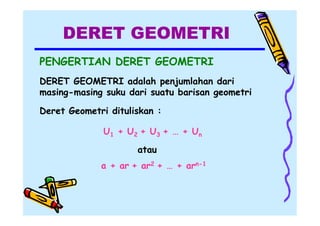 DERET GEOMETRI
PENGERTIAN DERET GEOMETRI
DERET GEOMETRI adalah penjumlahan dari
masing-masing suku dari suatu barisan geometri
Deret Geometri dituliskan :
U1 + U2 + U3 + … + Un
atau
a + ar + ar2 + … + arn-1

 