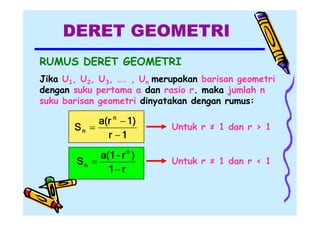 DERET GEOMETRI
RUMUS DERET GEOMETRI
Jika U1, U2, U3, …. , Un merupakan barisan geometri
dengan suku pertama a dan rasio r. maka jumlah n
suku barisan geometri dinyatakan dengan rumus:

a(r n  1)
Sn 
r 1

Untuk r ≠ 1 dan r > 1

a(1 - r n )
Sn 
1 r

Untuk r ≠ 1 dan r < 1

 