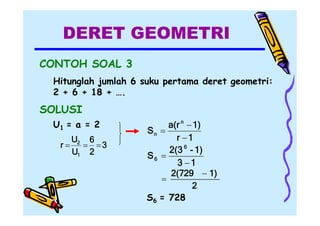 DERET GEOMETRI
CONTOH SOAL 3
Hitunglah jumlah 6 suku pertama deret geometri:
2 + 6 + 18 + ….

SOLUSI
U1 = a = 2
U2 6
r
 3
U1 2

a(r n  1)
Sn 
r 1
2(3 6 - 1)
S6 
3 1
2(729  1)

2
S6 = 728

 