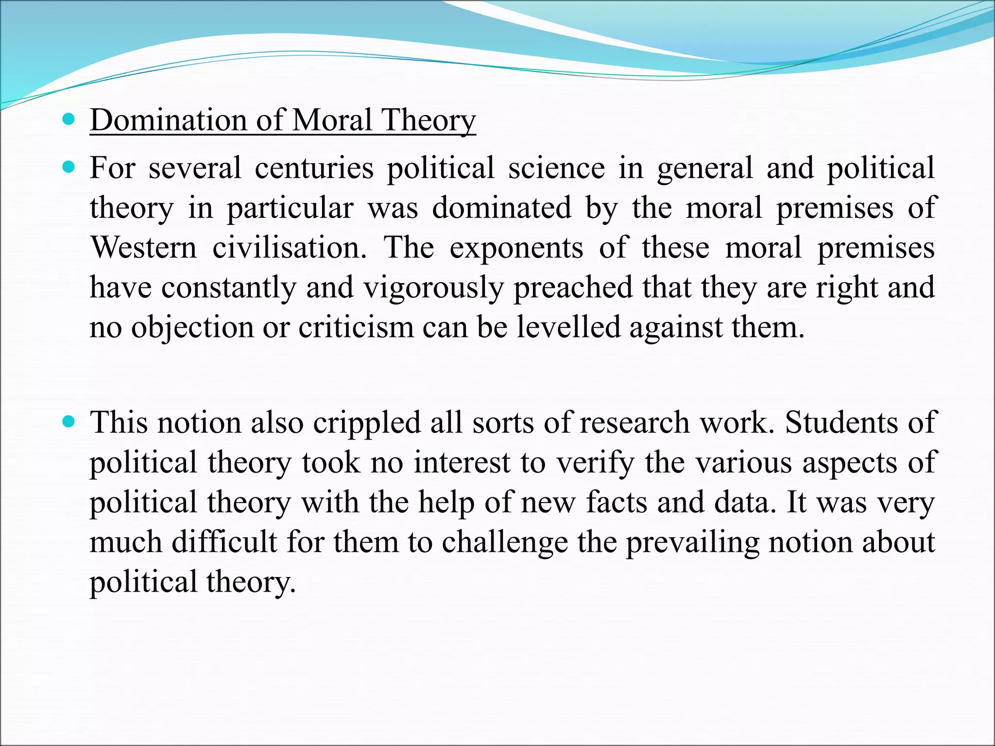  Domination of Moral Theory
 For several centuries political science in general and political
theory in particular was dominated by the moral premises of
Western civilisation. The exponents of these moral premises
have constantly and vigorously preached that they are right and
no objection or criticism can be levelled against them.
 This notion also crippled all sorts of research work. Students of
political theory took no interest to verify the various aspects of
political theory with the help of new facts and data. It was very
much difficult for them to challenge the prevailing notion about
political theory.
 