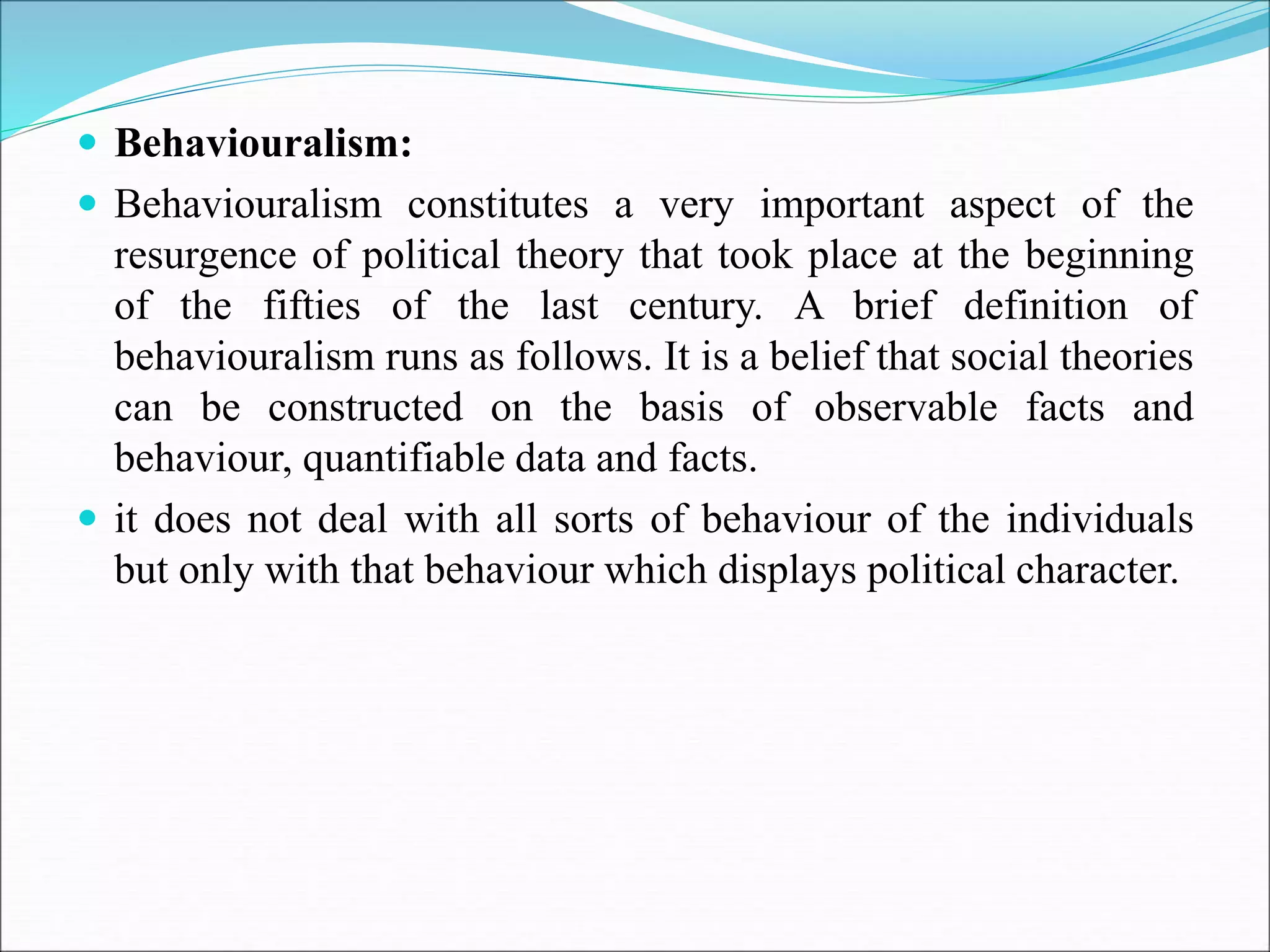  Behaviouralism:
 Behaviouralism constitutes a very important aspect of the
resurgence of political theory that took place at the beginning
of the fifties of the last century. A brief definition of
behaviouralism runs as follows. It is a belief that social theories
can be constructed on the basis of observable facts and
behaviour, quantifiable data and facts.
 it does not deal with all sorts of behaviour of the individuals
but only with that behaviour which displays political character.
 