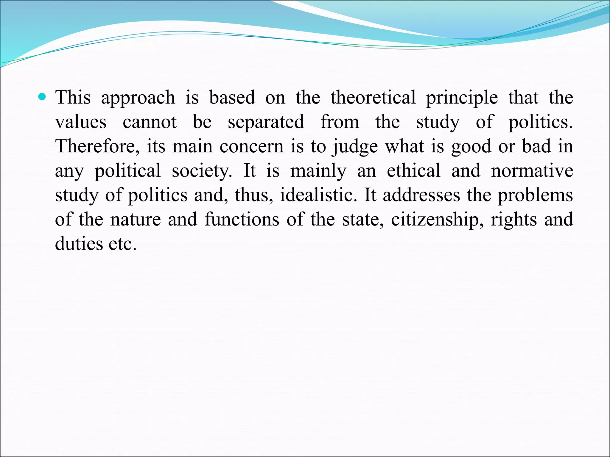  This approach is based on the theoretical principle that the
values cannot be separated from the study of politics.
Therefore, its main concern is to judge what is good or bad in
any political society. It is mainly an ethical and normative
study of politics and, thus, idealistic. It addresses the problems
of the nature and functions of the state, citizenship, rights and
duties etc.
 
