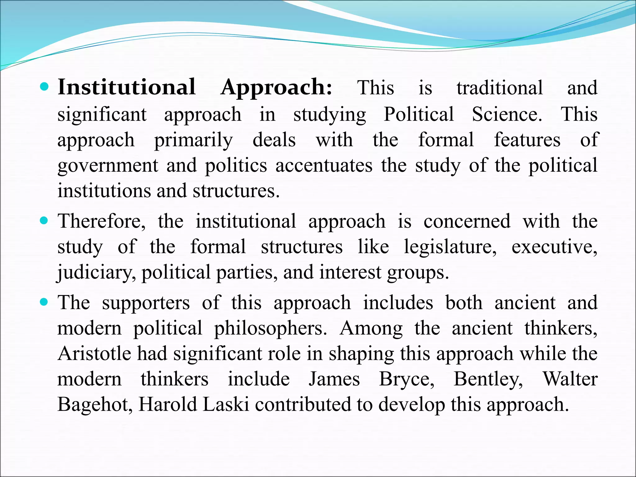 Institutional Approach: This is traditional and
significant approach in studying Political Science. This
approach primarily deals with the formal features of
government and politics accentuates the study of the political
institutions and structures.
 Therefore, the institutional approach is concerned with the
study of the formal structures like legislature, executive,
judiciary, political parties, and interest groups.
 The supporters of this approach includes both ancient and
modern political philosophers. Among the ancient thinkers,
Aristotle had significant role in shaping this approach while the
modern thinkers include James Bryce, Bentley, Walter
Bagehot, Harold Laski contributed to develop this approach.
 