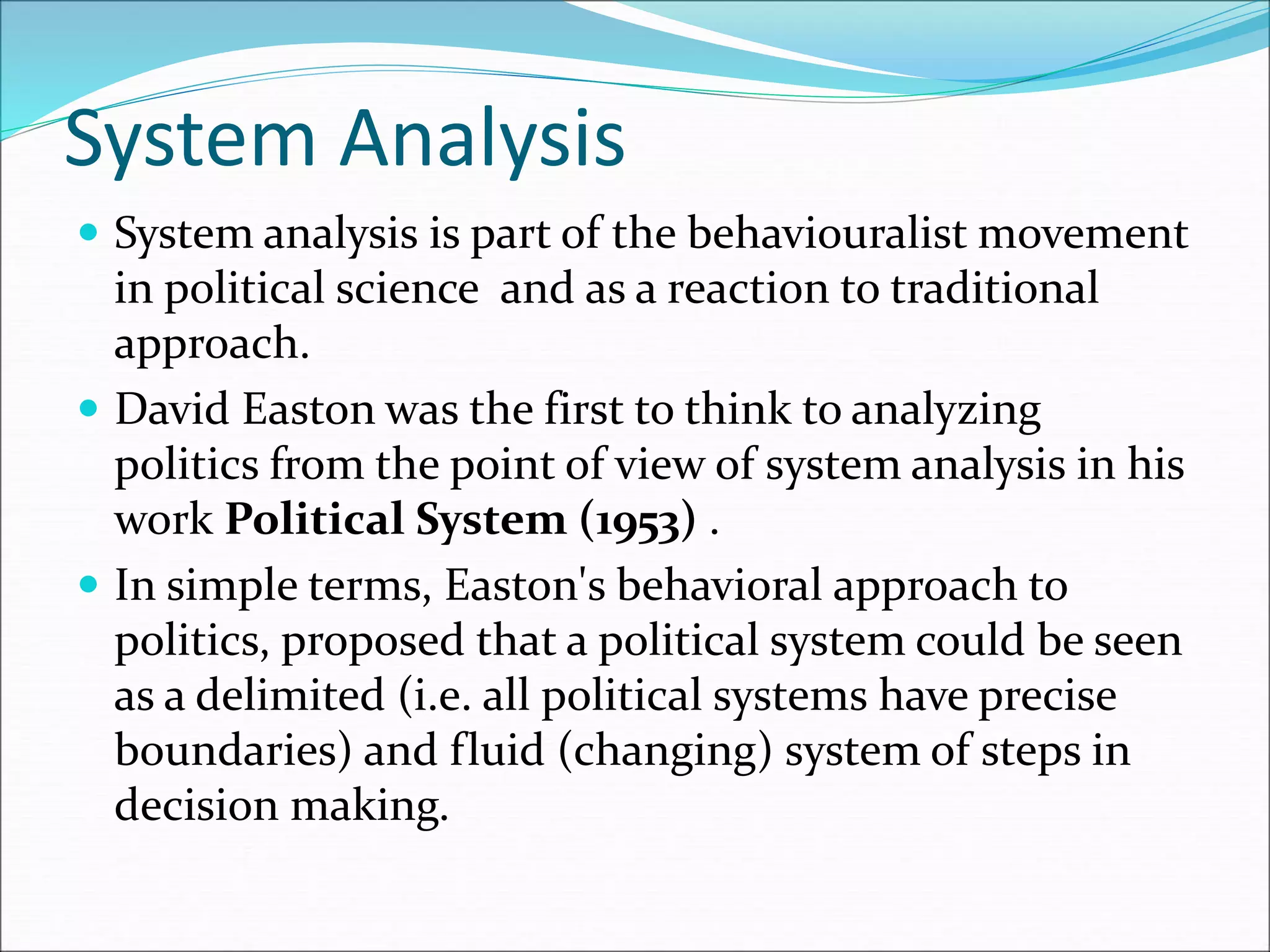 System Analysis
 System analysis is part of the behaviouralist movement
in political science and as a reaction to traditional
approach.
 David Easton was the first to think to analyzing
politics from the point of view of system analysis in his
work Political System (1953) .
 In simple terms, Easton's behavioral approach to
politics, proposed that a political system could be seen
as a delimited (i.e. all political systems have precise
boundaries) and fluid (changing) system of steps in
decision making.
 