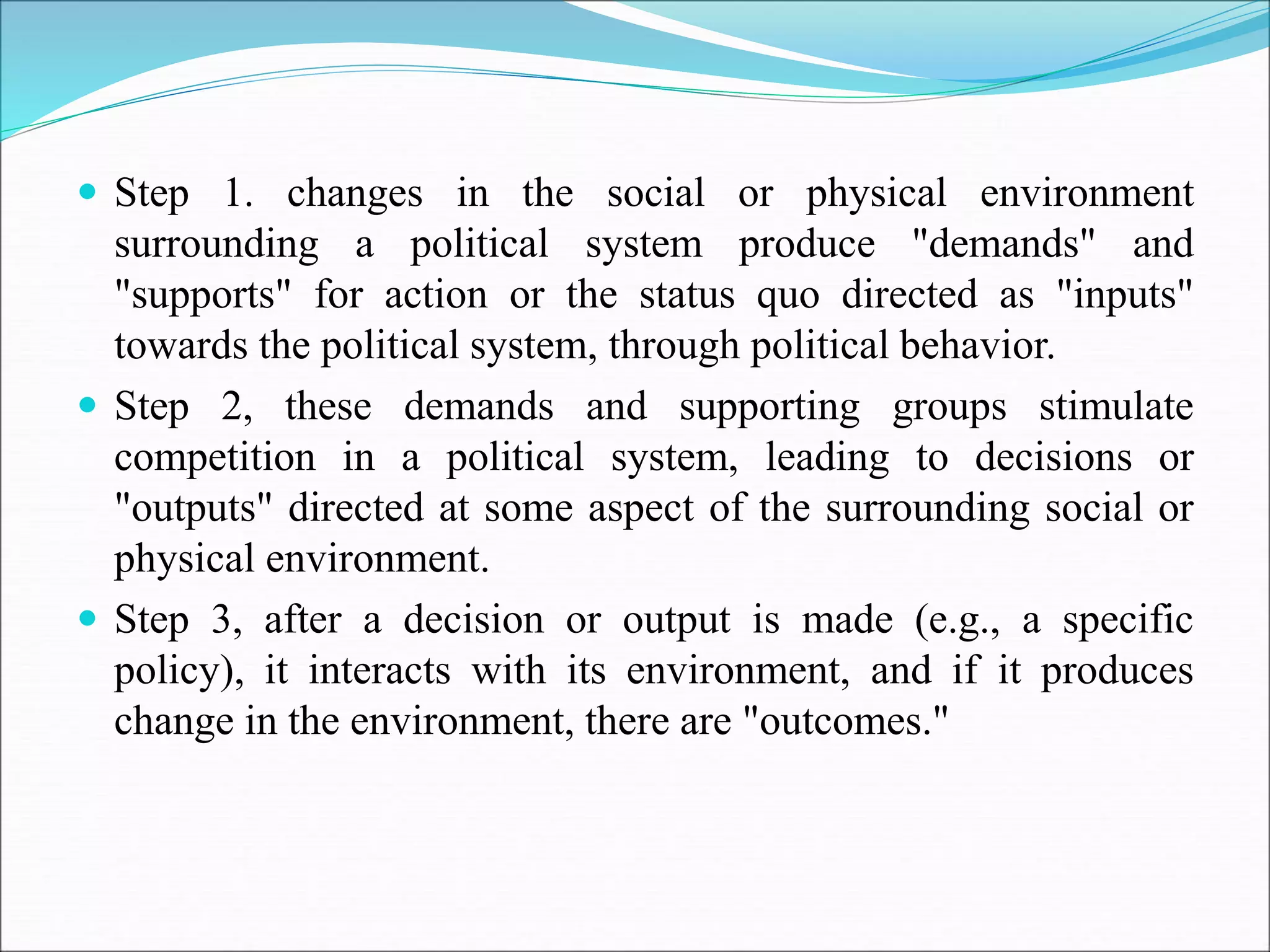  Step 1. changes in the social or physical environment
surrounding a political system produce "demands" and
"supports" for action or the status quo directed as "inputs"
towards the political system, through political behavior.
 Step 2, these demands and supporting groups stimulate
competition in a political system, leading to decisions or
"outputs" directed at some aspect of the surrounding social or
physical environment.
 Step 3, after a decision or output is made (e.g., a specific
policy), it interacts with its environment, and if it produces
change in the environment, there are "outcomes."
 