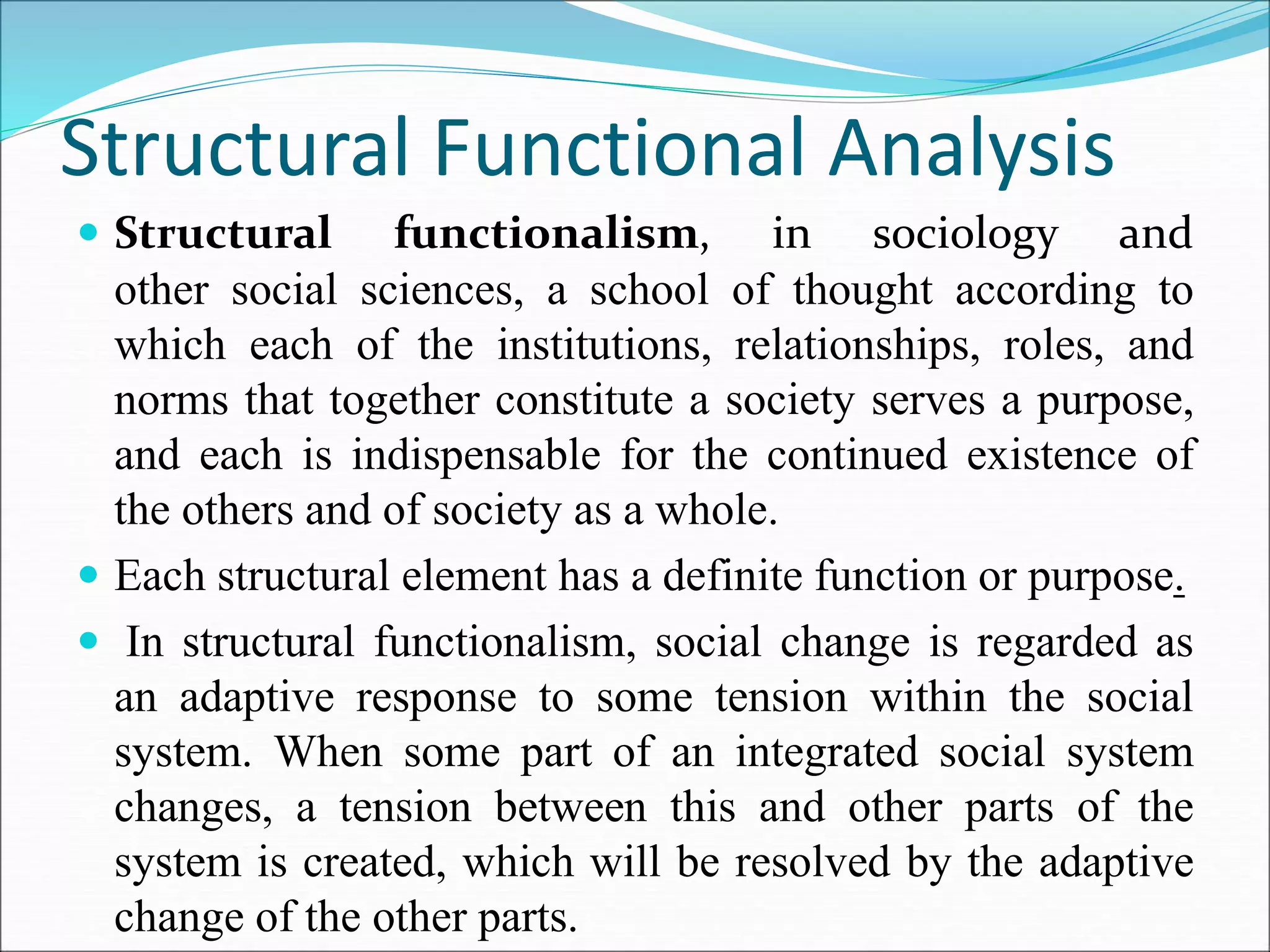 Structural Functional Analysis
 Structural functionalism, in sociology and
other social sciences, a school of thought according to
which each of the institutions, relationships, roles, and
norms that together constitute a society serves a purpose,
and each is indispensable for the continued existence of
the others and of society as a whole.
 Each structural element has a definite function or purpose.
 In structural functionalism, social change is regarded as
an adaptive response to some tension within the social
system. When some part of an integrated social system
changes, a tension between this and other parts of the
system is created, which will be resolved by the adaptive
change of the other parts.
 