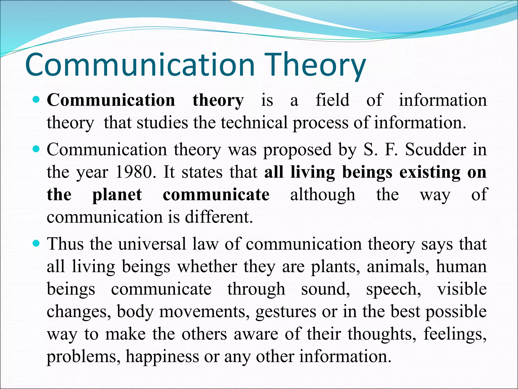 Communication Theory
 Communication theory is a field of information
theory that studies the technical process of information.
 Communication theory was proposed by S. F. Scudder in
the year 1980. It states that all living beings existing on
the planet communicate although the way of
communication is different.
 Thus the universal law of communication theory says that
all living beings whether they are plants, animals, human
beings communicate through sound, speech, visible
changes, body movements, gestures or in the best possible
way to make the others aware of their thoughts, feelings,
problems, happiness or any other information.
 
