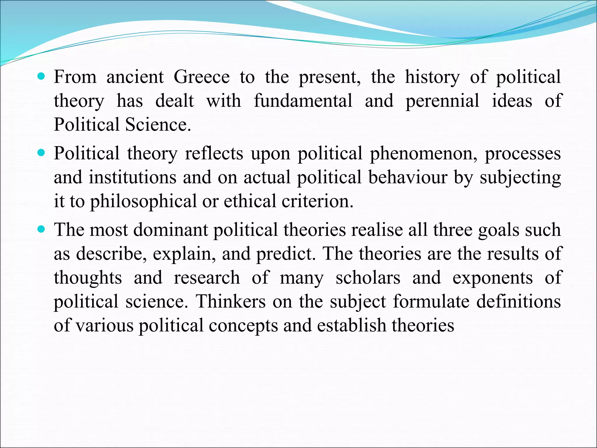  From ancient Greece to the present, the history of political
theory has dealt with fundamental and perennial ideas of
Political Science.
 Political theory reflects upon political phenomenon, processes
and institutions and on actual political behaviour by subjecting
it to philosophical or ethical criterion.
 The most dominant political theories realise all three goals such
as describe, explain, and predict. The theories are the results of
thoughts and research of many scholars and exponents of
political science. Thinkers on the subject formulate definitions
of various political concepts and establish theories
 