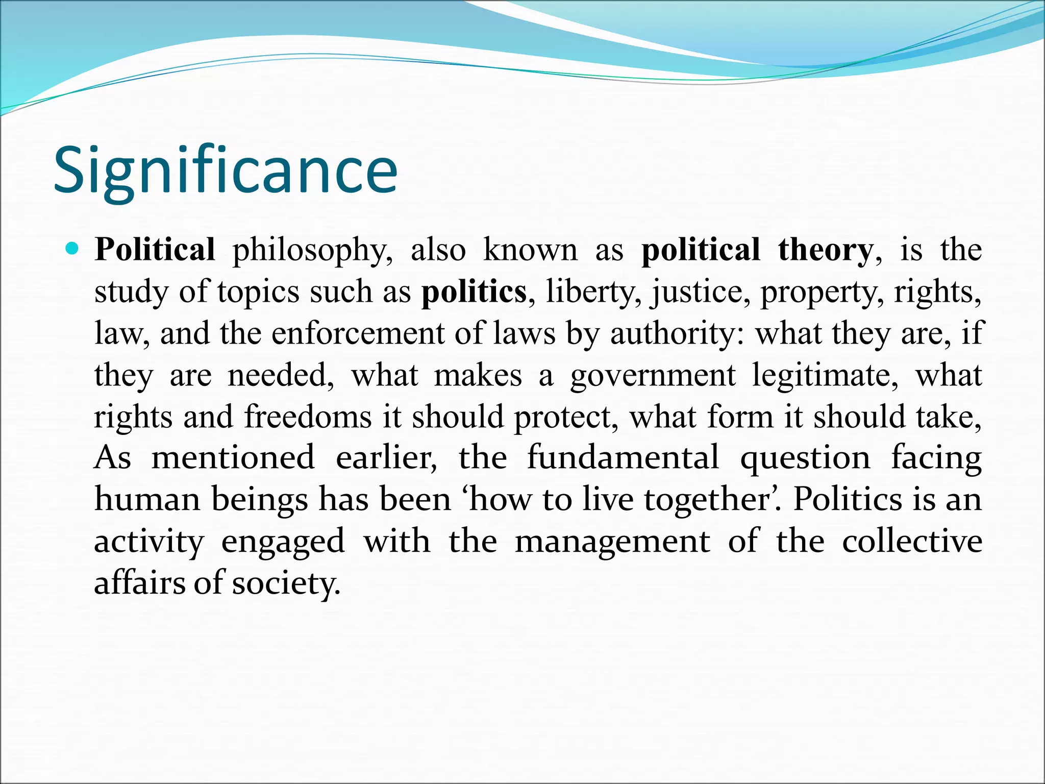 Significance
 Political philosophy, also known as political theory, is the
study of topics such as politics, liberty, justice, property, rights,
law, and the enforcement of laws by authority: what they are, if
they are needed, what makes a government legitimate, what
rights and freedoms it should protect, what form it should take,
As mentioned earlier, the fundamental question facing
human beings has been ‘how to live together’. Politics is an
activity engaged with the management of the collective
affairs of society.
 
