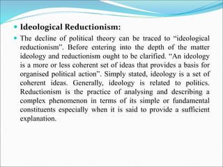  Ideological Reductionism:
 The decline of political theory can be traced to “ideological
reductionism”. Before entering into the depth of the matter
ideology and reductionism ought to be clarified. “An ideology
is a more or less coherent set of ideas that provides a basis for
organised political action”. Simply stated, ideology is a set of
coherent ideas. Generally, ideology is related to politics.
Reductionism is the practice of analysing and describing a
complex phenomenon in terms of its simple or fundamental
constituents especially when it is said to provide a sufficient
explanation.
 