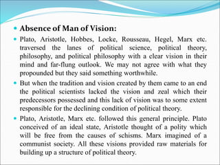  Absence of Man of Vision:
 Plato, Aristotle, Hobbes, Locke, Rousseau, Hegel, Marx etc.
traversed the lanes of political science, political theory,
philosophy, and political philosophy with a clear vision in their
mind and far-flung outlook. We may not agree with what they
propounded but they said something worthwhile.
 But when the tradition and vision created by them came to an end
the political scientists lacked the vision and zeal which their
predecessors possessed and this lack of vision was to some extent
responsible for the declining condition of political theory.
 Plato, Aristotle, Marx etc. followed this general principle. Plato
conceived of an ideal state, Aristotle thought of a polity which
will be free from the causes of schisms. Marx imagined of a
communist society. All these visions provided raw materials for
building up a structure of political theory.
 