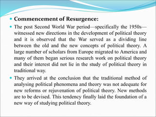  Commencement of Resurgence:
 The post Second World War period—specifically the 1950s—
witnessed new directions in the development of political theory
and it is observed that the War served as a dividing line
between the old and the new concepts of political theory. A
large number of scholars from Europe migrated to America and
many of them began serious research work on political theory
and their interest did not lie in the study of political theory in
traditional way.
 They arrived at the conclusion that the traditional method of
analysing political phenomena and theory was not adequate for
new reforms or rejuvenation of political theory. New methods
are to be devised. This tendency finally laid the foundation of a
new way of studying political theory.
 