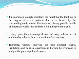  This approach strongly maintains the belief that the thinking or
the dogma of every political thinker is formed by the
surrounding environment. Furthermore, history provide details
of the past as well as it also links it with the present events.
 History gives the chronological order of every political event
and thereby helps in future estimation of events also.
 Therefore, without studying the past political events,
institutions and political environment it would be erroneous to
analyse the present political events.
 