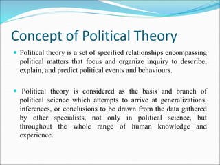 Concept of Political Theory
 Political theory is a set of specified relationships encompassing
political matters that focus and organize inquiry to describe,
explain, and predict political events and behaviours.
 Political theory is considered as the basis and branch of
political science which attempts to arrive at generalizations,
inferences, or conclusions to be drawn from the data gathered
by other specialists, not only in political science, but
throughout the whole range of human knowledge and
experience.
 