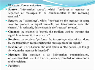  Elements of communication
 Source: "information source", which "produces a message or
sequence of messages to be communicated to the receiving
terminal."
 Sender: the "transmitter", which "operates on the message in some
way to produce a signal suitable for transmission over the
channel." In Aristotle, this element is the "speaker" (orator).
 Channel: the channel is "merely the medium used to transmit the
signal from transmitter to receiver."
 Receiver: the receiver "performs the inverse operation of that done
by the transmitter, reconstructing the message from the signal."
 Destination: For Shannon, the destination is "the person (or thing)
for whom the message is intended"
 Message: The message is an information, communication,
or statement that is sent in a verbal, written, recorded, or visual form
to the recipient.
 Feedback
 