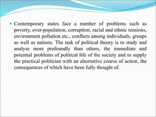  Contemporary states face a number of problems such as
poverty, over-population, corruption, racial and ethnic tensions,
environment pollution etc., conflicts among individuals, groups
as well as nations. The task of political theory is to study and
analyse more profoundly than others, the immediate and
potential problems of political life of the society and to supply
the practical politician with an alternative course of action, the
consequences of which have been fully thought of.
 