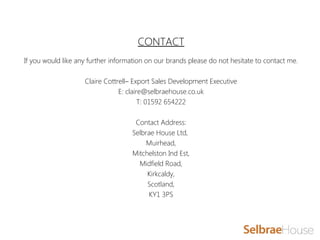 CONTACT
 
If you would like any further information on our brands please do not hesitate to contact me.
Claire Cottrell– Export Sales Development Executive
E: claire@selbraehouse.co.uk
T: 01592 654222
Contact Address:
Selbrae House Ltd,
Muirhead,
Mitchelston Ind Est,
Midfield Road,
Kirkcaldy,
Scotland,
KY1 3PS
 
