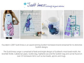 Founded in 2007 Scott Inness is an award winning Scottish homeware brand renowned for its distinctive
Scottish designs.
 
The Scott Inness range is comprised of bold and bright designs of Scotland’s most loved motifs; the
bramble thistle, Caledonian pipes, Scottie dog, highland cow and the Scottish stag and can be found on
over 25 homeware items such as tea towels, aprons and mugs.
 