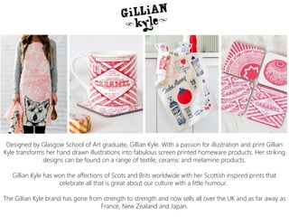 Designed by Glasgow School of Art graduate, Gillian Kyle. With a passion for illustration and print Gillian
Kyle transforms her hand drawn illustrations into fabulous screen printed homeware products. Her striking
designs can be found on a range of textile, ceramic and melamine products.
Gillian Kyle has won the affections of Scots and Brits worldwide with her Scottish inspired prints that
celebrate all that is great about our culture with a little humour.
The Gillian Kyle brand has gone from strength to strength and now sells all over the UK and as far away as
France, New Zealand and Japan.
 
