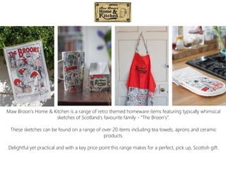 Maw Broon’s Home & Kitchen is a range of retro themed homeware items featuring typically whimsical
sketches of Scotland’s favourite family - “The Broon’s”.
These sketches can be found on a range of over 20 items including tea towels, aprons and ceramic
products.
Delightful yet practical and with a key price point this range makes for a perfect, pick up, Scottish gift.
 