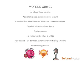 WORKING WITH US
At Selbrae House we offer:
Access to five great brands under one account.
Collections that are on-trend and which have a commercial appeal.
Friendly & efficient customer service.
Quality assurance.
No minimum order values or MOQs.
New products – we develop & launch new products every 6 months.
Award winning products.
 