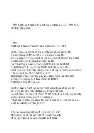 1850: Calhoun Speaks Against the Compromise of 1850 U.S.
History Resources
1
1850
Calhoun Speaks Against the Compromise of 1850
In the opening round of the debate on what became the
Compromise of 1850, John C. Calhoun made the
most aggressive statement of the position of proslavery white
southerners. He focused intently on the
way that two processes were destroying the political
"equilibrium" between the North and the South. The
first was the relatively rapid growth of the northern population.
The second was the creation of new
territories where slavery was excluded, with the resulting
prospect of many new free states to follow
California into the Union.
In the speech, Calhoun spoke with something of an air of
mystery about a constitutional amendment that
would preserve "equilibrium." What he had in mind, his private
papers make clear, was the creation of
"dual presidents, one from the North and one from the South,
each possessing a veto power."
I have, Senators, believed from the first that
the agitation of the subject of slavery would,
if not prevented by some timely and effec-
 