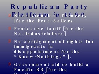 Republican Party Platform in 1860 Non-extension of slavery [for the Free-Soilers. Protective tariff [for the No. Industrialists]. No abridgment of rights for immigrants [a disappointment for the “Know-Nothings”]. Government aid to build a Pacific RR [for the Northwest]. Internal improvements [for the West] at federal expense. Free homesteads for the public domain [for farmers]. 