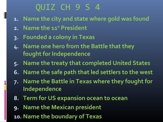 QUIZ CH 9 S 4
1. Name the city and state where gold was found
2. Name the 11th
President
3. Founded a colony in Texas
4. Name one hero from the Battle that they
fought for Independence
5. Name the treaty that completed United States
6. Name the safe path that led settlers to the west
7. Name the Battle in Texas where they fought for
Independence
8. Term for US expansion ocean to ocean
9. Name the Mexican president
10. Name the boundary of Texas
 