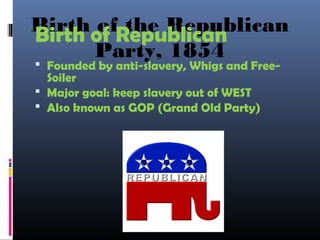 Birth of the Republican
Party, 1854
Birth of Republican
 Founded by anti-slavery, Whigs and Free-
Soiler
 Major goal: keep slavery out of WEST
 Also known as GOP (Grand Old Party)
 