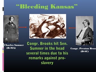 Congr. Brooks hit Sen.
Sumner in the head
several times due to his
remarks against pro-
slavery
Congr. Preston Brook
(D-SC)
en. Charles Sumner
(R-MA)
“Bleeding Kansas”
 