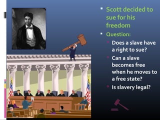  Scott decided to
sue for his
freedom
 Question:
 Does a slave have
a right to sue?
 Can a slave
becomes free
when he moves to
a free state?
 Is slavery legal?
 