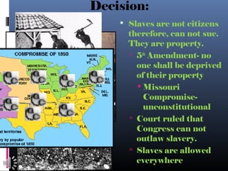 Decision:
 Slaves are not citizens
therefore, can not sue.
They are property.
 5th
Amendment- no
one shall be deprived
of their property
 Missouri
Compromise-
unconstitutional
 Court ruled that
Congress can not
outlaw slavery.
 Slaves are allowed
everywhere
 