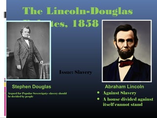 The Lincoln-Douglas
Debates, 1858
Stephen Douglas Abraham Lincoln
Issue: Slavery
• Against Slavery
• A house divided against
itself cannot stand
• Argued for Popular Sovereignty- slavery should
be decided by people
 
